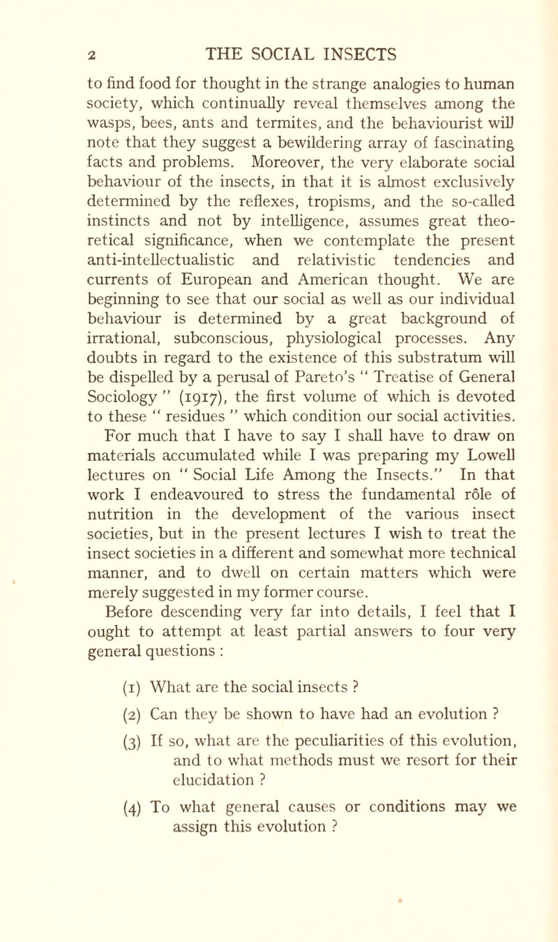 to find food for thought in the strange analogies to human society, which continually reveal themselves among the wasps, bees, ants and termites, and the behaviourist will note that they suggest a bewildering array of fascinating facts and problems. Moreover, the very elaborate social behaviour of the insects, in that it is almost exclusively determined by the reflexes, tropisms, and the so-called instincts and not by intelligence, assumes great theo¬ retical significance, when we contemplate the present anti-inteUectuahstic and relativistic tendencies and currents of European and American thought. We are beginning to see that our social as well as our individual behaviour is determined by a great background of irrational, subconscious, physiological processes. Any doubts in regard to the existence of this substratum wiU be dispelled by a perusal of Pareto’s “ Treatise of General Sociology ” (1917), the first volume of which is devoted to these “ residues ” which condition our social activities. For much that I have to say I shall have to draw on materials accumulated while I was preparing my Lowell lectures on  Social Life Among the Insects.” In that work I endeavoured to stress the fundamental rôle of nutrition in the development of the various insect societies, but in the present lectures I wish to treat the insect societies in a different and somewhat more technical manner, and to dwell on certain matters which were merely suggested in my former course. Before descending very far into details, I feel that I ought to attempt at least partial answers to four very general questions : (1) What are the social insects ? (2) Can they be shown to have had an evolution ? (3) If so, what are the peculiarities of this evolution, and to what methods must we resort for their elucidation ? (4) To what general causes or conditions may we assign this evolution ?