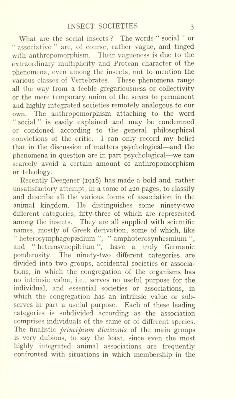 What are the social insects ? The words “ social ” or  associative ” are, of course, rather vague, and tinged with anthropomorphism. Their vagueness is due to the extraordinary multiplicity and Protean character of the phenomena, even among the insects, not to mention the various classes of Vertebrates. These phenomena range all the way from a feeble gregariousness or collectivity or the mere temporar}^ union of the sexes to permanent and highly integrated societies remotely analogous to our own. The anthropomorphism attaching to the word “ social ” is easily explained and may be condemned or condoned according to the general philosophical convictions of the critic. I can only record my belief that in the discussion of matters psychological—and the phenomena in question are in part psychological—we can scarcely avoid a certain amount of anthropomorphism or teleology. Recently Deegener (1918) has made a bold and rather unsatisfactory attempt, in a tome of 420 pages, to classify and describe all the various forms of association in the animal kingdom. He distinguishes some ninety-two different categories, fifty-three of which are represented among the insects. They are all supphed with scientific names, mostly of Greek derivation, some of which, like “ heterosymphagopædium ”, ” amphoterosynhesmium ”, and ” heterosynepileium ”, have a truly Germanic ponderosity. The ninety-two different categories are divided into two groups, accidental societies or associa¬ tions, in which the congregation of the organisms has no intrinsic value, i.e., serves no useful purpose for the individual, and essential societies or associations, in which the congregation has an intrinsic value or sub¬ serves in part a useful purpose. Each of these leading categories is subdivided according as the association comprises individuals of the same or of different species. The finalistic principimn divisionis of the main groups is very dubious, to say the least, since even the most highly integrated animal associations are frequently confronted with situations in which membership in the