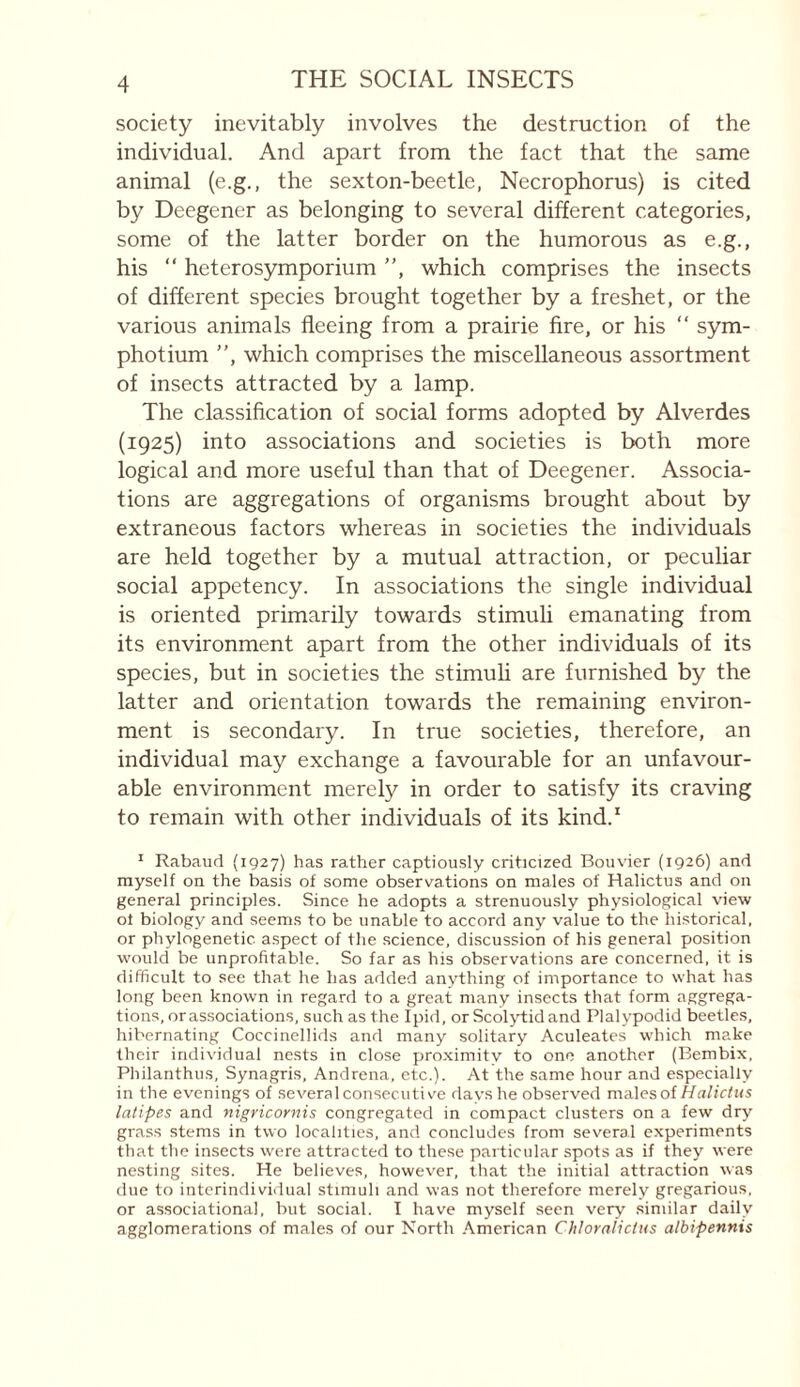 society inevitably involves the destruction of the individual. And apart from the fact that the same animal (e.g., the sexton-beetle, Necrophorus) is cited by Deegener as belonging to several different categories, some of the latter border on the humorous as e.g., his “ heterosymporium ”, which comprises the insects of different species brought together by a freshet, or the various animals fleeing from a prairie fire, or his ” sym- photium ”, which comprises the miscellaneous assortment of insects attracted by a lamp. The classification of social forms adopted by Alverdes (1925) into associations and societies is both more logical and more useful than that of Deegener. Associa¬ tions are aggregations of organisms brought about by extraneous factors whereas in societies the individuals are held together by a mutual attraction, or peculiar social appetency. In associations the single individual is oriented primarily towards stimuli emanating from its environment apart from the other individuals of its species, but in societies the stimuh are furnished by the latter and orientation towards the remaining environ¬ ment is secondary. In true societies, therefore, an individual may exchange a favourable for an unfavour¬ able environment merely in order to satisfy its craving to remain with other individuals of its kind.' * Rabaud (1927) has rather captiously criticized Bouvier (1926) and myself on the basis of some observations on males of Halictus and on general principles. Since he adopts a strenuously physiological view of biology and seems to be unable to accord any value to the historical, or phylogenetic aspect of the science, discussion of his general position would be unprofitable. So far as his observations are concerned, it is difficult to see that he has added anything of importance to what has long been known in regard to a great many insects that form aggrega¬ tions, orassociations, such as the Ipid, or Scoljdidand Plalypodid beetles, hibernating Coccinellids and many solitary Aculeates which make their individual nests in close pro.ximity to one another (Bembix, Philanthus, Synagris, Andrena, etc.). At the same hour and especially in the evenings of several consecutiv'e davshe observed males of latipes and nigricornis congregated in compact clusters on a few dry grass stems in two localities, and concludes from several experiments that the insects were attracted to these particular spots as if they were nesting sites. He believes, however, that the initial attraction was due to intcrindividual stimuli and was not therefore merely gregarious, or associational, but social. I have myself seen very similar daily agglomerations of males of our North .American Chloraiictus albipennis