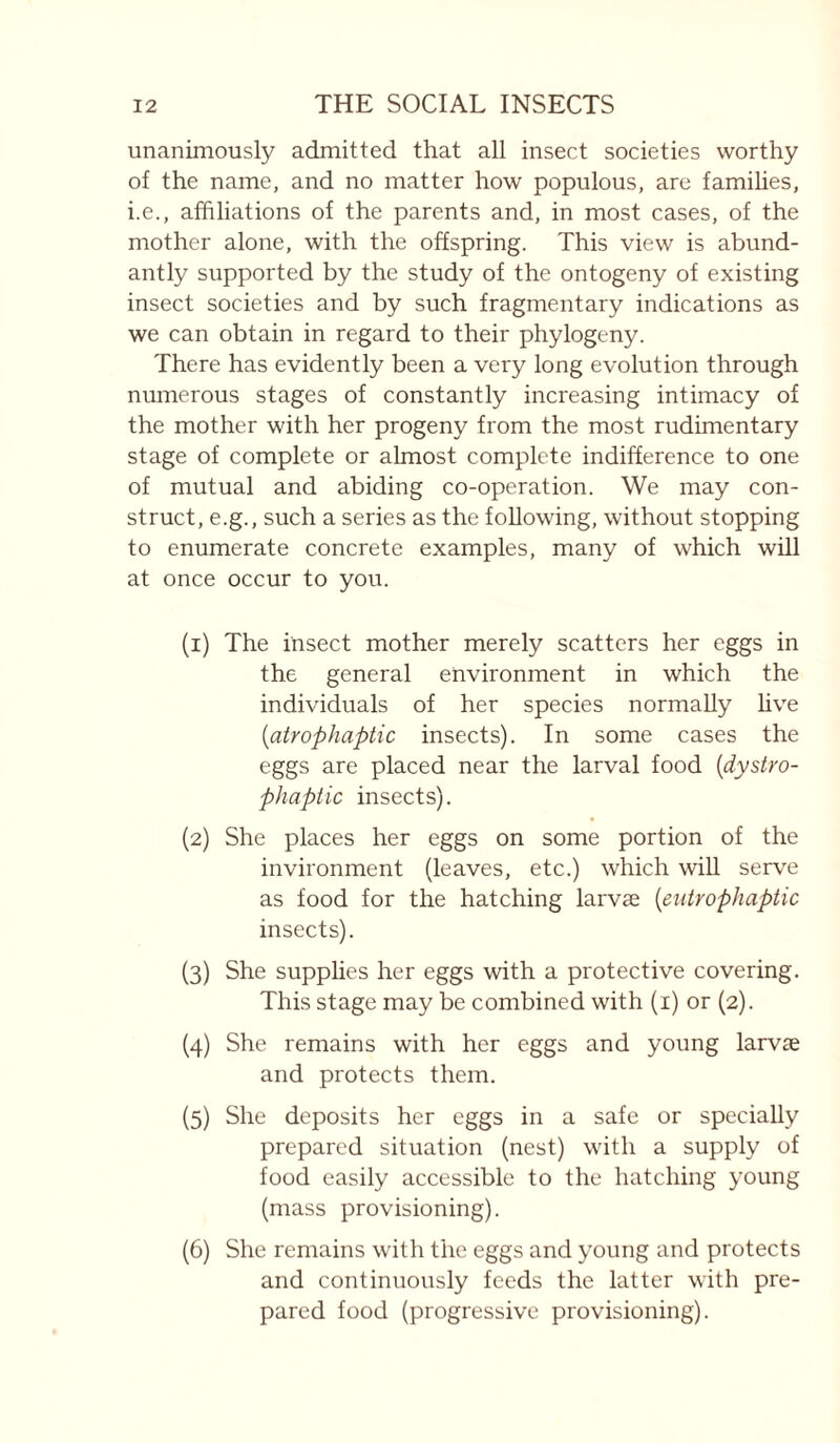 unanimously admitted that all insect societies worthy of the name, and no matter how populous, are famihes, i.e., affiliations of the parents and, in most cases, of the mother alone, with the offspring. This view is abund¬ antly supported by the study of the ontogeny of existing insect societies and by such fragmentary indications as we can obtain in regard to their phytogeny. There has evidently been a very long evolution through numerous stages of constantly increasing intimacy of the mother with her progeny from the most rudimentary stage of complete or almost complete indifference to one of mutual and abiding co-operation. We may con¬ struct, e.g., such a series as the following, without stopping to enumerate concrete examples, many of which will at once occur to you. (1) The insect mother merely scatters her eggs in the general environment in which the individuals of her species normally hve {atrophaptic insects). In some cases the eggs are placed near the larval food [dystro- phaptic insects). (2) She places her eggs on some portion of the invironment (leaves, etc.) which wiU serve as food for the hatching larvae {eutropJiaptic insects). (3) She supplies her eggs with a protective covering. This stage may be combined with (i) or (2). (4) She remains with her eggs and young larvae and protects them. (5) She deposits her eggs in a safe or specially prepared situation (nest) with a supply of food easily accessible to the hatching young (mass provisioning). (6) She remains with the eggs and young and protects and continuously feeds the latter with pre¬ pared food (progressive provisioning).