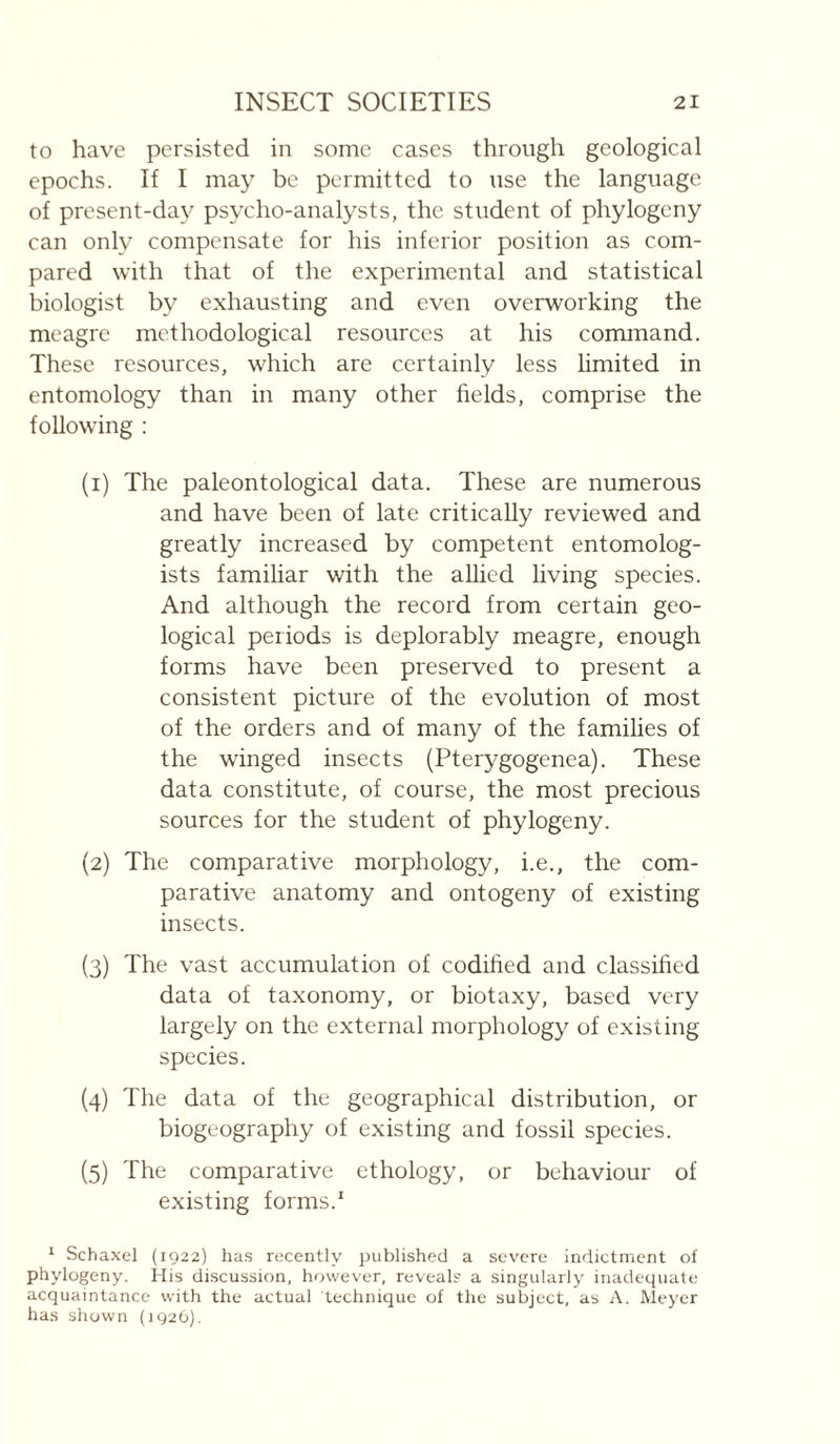 to have persisted in some cases through geological epochs. If I may be permitted to use the language of present-day psycho-analysts, the student of phylogeny can only compensate for his inferior position as com¬ pared with that of the experimental and statistical biologist by exhausting and even overworking the meagre methodological resources at his command. These resources, which are certainly less hmited in entomology than in many other fields, comprise the following : (1) The paleontological data. These are numerous and have been of late critically reviewed and greatly increased by competent entomolog¬ ists famihar with the allied living species. And although the record from certain geo¬ logical periods is deplorably meagre, enough forms have been preserved to present a consistent picture of the evolution of most of the orders and of many of the famihes of the winged insects (Pterygogenea). These data constitute, of course, the most precious sources for the student of phylogeny. (2) The comparative morphology, i.e., the com¬ parative anatomy and ontogeny of existing insects. (3) The vast accumulation of codified and classified data of taxonomy, or biotaxy, based very largely on the external morphology of existing species. (4) The data of the geographical distribution, or biogeography of existing and fossil species. (5) The comparative ethology, or behaviour of existing forms.' ‘ Schaxel (1922) has recently published a sev'crc indictment of phylogeny. His discussion, however, reveal? a singularly inadequate acquaintance with the actual technique of the subject, as A. Meyer has shown (1920).