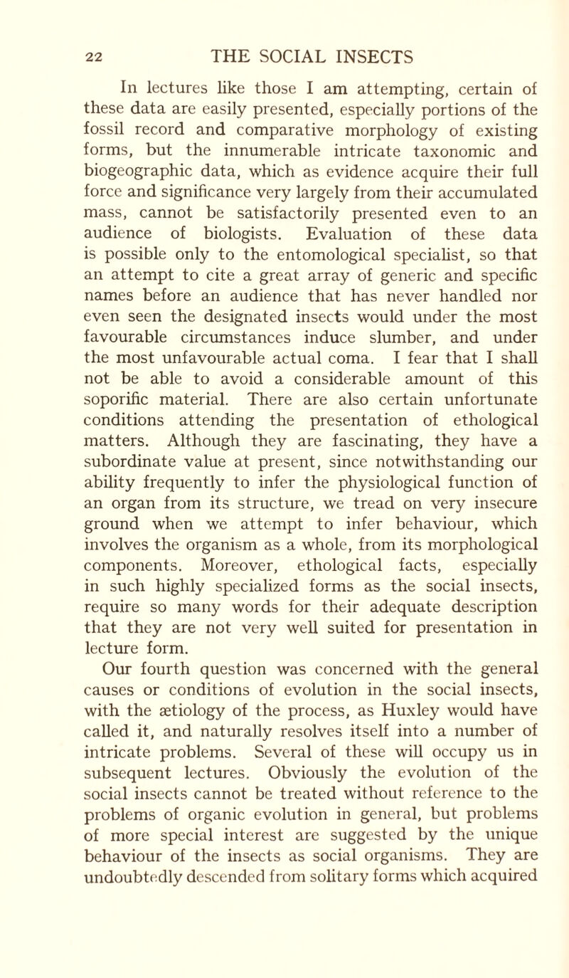 In lectures like those I am attempting, certain of these data are easily presented, especially portions of the fossil record and comparative morphology of existing forms, but the innumerable intricate taxonomic and biogeographic data, which as evidence acquire their full force and significance very largely from their accumulated mass, cannot be satisfactorily presented even to an audience of biologists. Evaluation of these data is possible only to the entomological speciahst, so that an attempt to cite a great array of generic and specific names before an audience that has never handled nor even seen the designated insects would under the most favourable circumstances induce slumber, and under the most unfavourable actual coma. I fear that I shall not be able to avoid a considerable amount of this soporific material. There are also certain unfortunate conditions attending the presentation of ethological matters. Although they are fascinating, they have a subordinate value at present, since notwithstanding our ability frequently to infer the physiological function of an organ from its structure, we tread on very insecure ground when we attempt to infer behaviour, which involves the organism as a whole, from its morphological components. Moreover, ethological facts, especially in such highly specialized forms as the social insects, require so many words for their adequate description that they are not very well suited for presentation in lecture form. Our fourth question was concerned with the general causes or conditions of evolution in the social insects, with the aetiology of the process, as Huxley would have called it, and naturally resolves itself into a number of intricate problems. Several of these will occupy us in subsequent lectures. Obviously the evolution of the social insects cannot be treated without reference to the problems of organic evolution in general, but problems of more special interest are suggested by the unique behaviour of the insects as social organisms. They are undoubtedly descended from sohtary forms which acquired