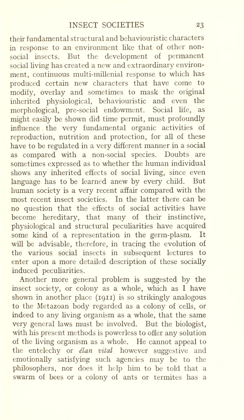 their fundamental structural and behaviouristic characters in response to an environment hke that of other non¬ social insects. But the development of permanent social hving has created a new and extraordinary environ¬ ment, continuous multi-millenial response to which has produced certain new characters that have come to modify, overlay and sometimes to mask the original inherited physiological, behaviouristic and even the morphological, pre-social endowment. Social life, as might easily be shown did time permit, must profoundly influence. the very fundamental organic activities of reproduction, nutrition and protection, for all of these have to be regulated in a very different manner in a social as compared with a non-social species. Doubts are sometimes expressed as to whether the human individual shows any inherited effects of social living, since even language has to be learned anew by every child. But human society is a very recent affair compared with the most recent insect societies. In the latter there can be no question that the effects of social activities have become hereditary, that many of their instinctive, physiological and structural pecuharities have acquired some kind of a representation in the germ-plasm. It will be advisable, therefore, in tracing the evolution of the various social insects in subsequent lectures to enter upon a more detailed description of these socially induced pecuharities. Another more general problem is suggested by the insect society, or colony as a whole, which as I have shown in another place (1911) is so strikingly analogous to the Metazoan body regarded as a colony of cells, or indeed to any hving organism as a whole, that the same very general laws must be involved. But the biologist, with his present methods is powerless to offer any solution of the hving organism as a whole. He cannot appeal to the entelechy or élan vital however suggestive and emotionaUy satisfying such agencies may be to the philosophers, nor does it help him to be told that a swarm of bees or a colony of ants or termites has a