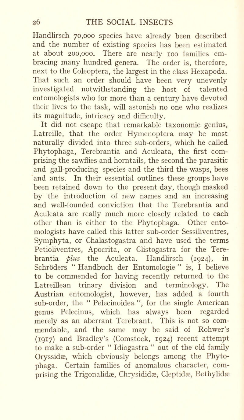Handlirsch 70,000 species have already been described and the number of existing species has been estimated at about 200,000. There are nearly 100 families em¬ bracing many hundred genera. The order is, therefore, next to the Coleoptera, the largest in the class Hexapoda. That such an order should have been very unevenly investigated notwithstanding the host of talented entomologists who for more than a century have devoted their lives to the task, will astonish no one who realizes its magnitude, intricacy and difficulty. It did not escape that remarkable taxonomie genius, Latreille, that the order Hymenoptera may be most naturally divided into three sub-orders, which he called Phytophaga, Terebrantia and Aculeata, the first com¬ prising the saw-flies and horntails, the second the parasitic and gall-producing species and the third the wasps, bees and ants. In their essential outhnes these groups have been retained down to the present day, though masked by the introduction of new names and an increasing and well-founded conviction that the Terebrantia and Aculeata are really much more closely related to each other than is either to the Phytophaga. Other ento¬ mologists have called this latter sub-order Sessiliventres, Symphyta, or Chalastogastra and have used the terms Petioliventres, Apocrita, or Chstogastra for the Tere¬ brantia plus the Aculeata. Handlirsch (1924), in Schroders “ Handbuch der Entomologie ” is, I beheve to be commended for having recently returned to the Latreillean trinary division and terminology. The Austrian entomologist, however, has added a fourth sub-order, the “ Pelecinoidea ”, for the single American genus Pelecinus, which has always been regarded merely as an aberrant Terebrant. This is not so com¬ mendable, and the same may be said of Rohwer’s (1917) and Bradley’s (Comstock, 1924) recent attempt to make a sub-order ” Idiogastra ” out of the old family Oryssidæ, which obviously belongs among the Phyto¬ phaga. Certain famiUes of anomalous character, com¬ prising the Trigonalidæ, Chrysididæ, Cleptidæ, Bethylidæ