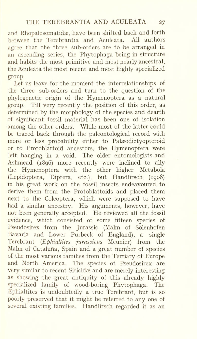 and Rhopalosomatidæ, have been shifted back and forth between the Terebrantia and Aculeata. All authors agree that the three sub-orders are to be arranged in an ascending series, the Phytophaga being in structure and habits the most primitive and most nearly ancestral, the Aculeata the most recent and most highly specialized group. Let us leave for the moment the interrelationships of the three sub-orders and turn to the question of the phylogenetic origin of the Hymenoptera as a natural group. Till very recently the position of this order, as determined by the morphology of the species and dearth of significant fossil material has been one of isolation among the other orders. While most of the latter could be traced back through the paleontological record with more or less probability either to Palæodictyopteroid or to Protoblattoid ancestors, the Hymenoptera were left hanging in a void. The older entomologists and Ashmead (1896) more recently were inclined to ally the Hymenoptera with the other higher Metabola (Lepidoptera, Diptera, etc.), but Handlirsch (1908) in his great work on the fossil insects endeavoured to derive them from the Protoblattoids and placed them next to the Coleoptera, which were supposed to have had a similar ancestry. His arguments, however, have not been generally accepted. He reviewed all the fossil evidence, which consisted of some fifteen species of Pseudosirex from the Jurassic (Malm of Solenhofen Bavaria and Lower Purbeck of England), a single Terebrant {Ephialtites jurassiens Meunier) from the Malm of Cataluna, Spain and a great number of species of the most various families from the Tertiary of Europe and North America. The species of Pseudosirex are very similar to recent Siricidæ and are merely interesting as showing the great antiquity of this already highly specialized family of wood-boring Phytophaga. The Ephialtites is undoubtedly a true Terebrant, but is so poorly preserved that it might be referred to any one of several existing families. Handlirsch regarded it as an