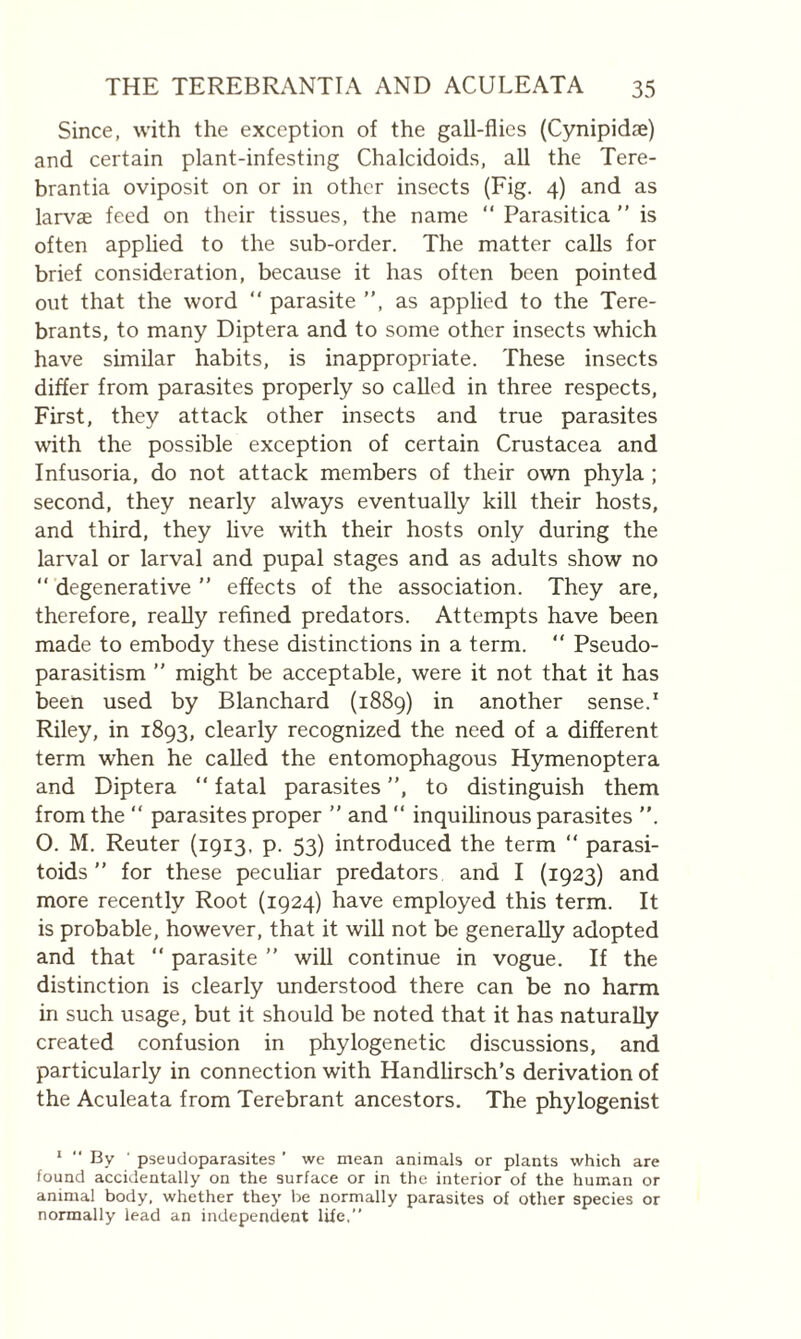 Since, with the exception of the gall-flies (Cynipidae) and certain plant-infesting Chalcidoids, all the Tere- brantia oviposit on or in other insects (Fig. 4) and as larvae feed on their tissues, the name “ Parasitica  is often applied to the sub-order. The matter calls for brief consideration, because it has often been pointed out that the word “ parasite ”, as applied to the Tere- brants, to many Diptera and to some other insects which have similar habits, is inappropriate. These insects differ from parasites properly so called in three respects, First, they attack other insects and true parasites with the possible exception of certain Crustacea and Infusoria, do not attack members of their own phyla ; second, they nearly always eventually kill their hosts, and third, they live with their hosts only during the larval or larval and pupal stages and as adults show no ” degenerative ” effects of the association. They are, therefore, really refined predators. Attempts have been made to embody these distinctions in a term. ” Pseudo¬ parasitism ” might be acceptable, were it not that it has been used by Blanchard (1889) in another sense.' Riley, in 1893, clearly recognized the need of a different term when he called the entomophagous Hymenoptera and Diptera ” fatal parasites ”, to distinguish them from the ” parasites proper ” and ” inquilinous parasites ”. O. M. Reuter (1913, p. 53) introduced the term ” parasi- toids ” for these peculiar predators and I {1923) and more recently Root (1924) have employed this term. It is probable, however, that it will not be generally adopted and that ” parasite ” will continue in vogue. If the distinction is clearly understood there can be no harm in such usage, but it should be noted that it has naturally created confusion in phylogenetic discussions, and particularly in connection with Handlirsch’s derivation of the Aculeata from Terebrant ancestors. The phylogenist ‘ By ' pseudoparasites ’ we mean animals or plants which are found accidentally on the surface or in the interior of the human or animal body, whether they be normally parasites of other species or normally lead an independent life,”