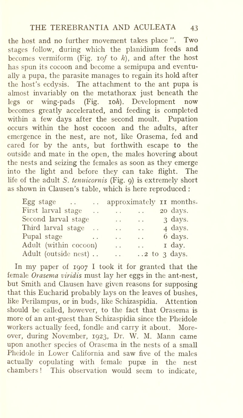 the host and no further movement takes place Two stages follow, during which the planidium feeds and becomes vermiform (Fig. 10/ to h), and after the host has spun its cocoon and become a semipupa and eventu¬ ally a pupa, the parasite manages to regain its hold after the host’s ecdysis. The attachment to the ant pupa is almost invariably on the metathorax just beneath the legs or wing-pads (Fig. lO^). Development now becomes greatly accelerated, and feeding is completed within a few days after the second moult. Pupation occurs within the host cocoon and the adults, after emergence in the nest, are not, like Orasema, fed and cared for by the ants, but forthwith escape to the outside and mate in the open, the males hovering about the nests and seizing the females as soon as they emerge into the light and before they can take flight. The life of the adult 5. tennicornis (Fig. 9) is extremely short as shown in Clausen’s table, which is here reproduced : Egg stage First larval stage Second larval stage Third larval stage Pupal stage Adult (within cocoon) Adult (outside nest) .. approximately 2 to II months. 20 days. 3 days. 4 days. 6 days. I day. 3 days. In my paper of 1907 I took it for granted that the female Orasema viridis must lay her eggs in the ant-nest, but Smith and Clausen have given reasons for supposing that this Eucharid probably lays on the leaves of bushes, like Perilampus, or in buds, like Schizaspidia. Attention should be called, however, to the fact that Orasema is more of an ant-guest than Schizaspidia since the Pheidole workers actually feed, fondle and carry it about. More¬ over, during November, 1923, Dr. W. M. Mann came upon another species of Orasema in the nests of a small Pheidole in Lower California and saw five of the males actually copulating with female pupae in the nest chambers ! This observation would seem to indicate,