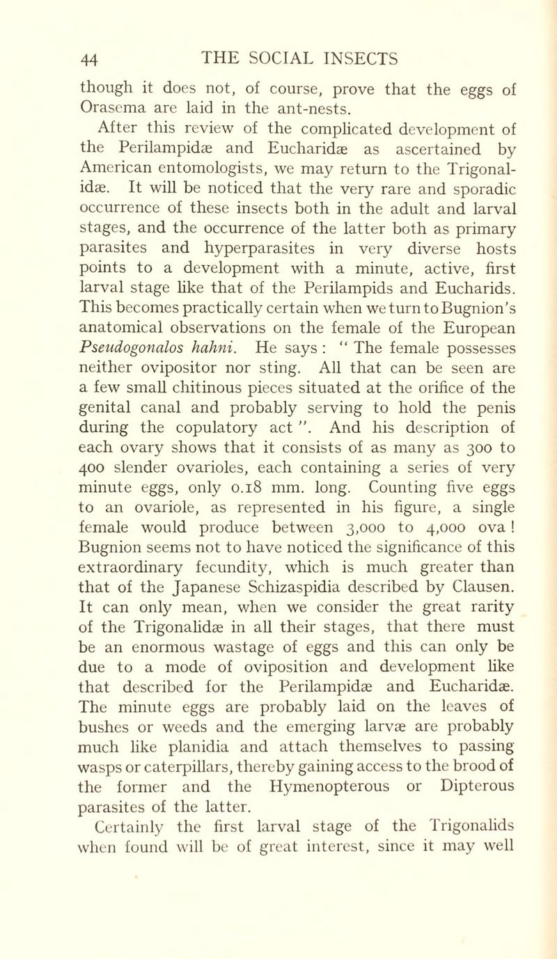 though it does not, of course, prove that the eggs of Orasema are laid in the ant-nests. After this review of the complicated development of the Perilampidæ and Eucharidæ as ascertained by American entomologists, we may return to the Trigonal- idæ. It will be noticed that the very rare and sporadic occurrence of these inseets both in the adult and larval stages, and the occurrence of the latter both as primary parasites and hyperparasites in very diverse hosts points to a development with a minute, active, first larval stage hke that of the Perilampids and Eucharids. This becomes practically certain when we turn to Bugnion’s anatomical observations on the female of the European Pseudogonalos hahni. He says : “ The female possesses neither ovipositor nor sting. All that can be seen are a few small chitinous pieces situated at the orifice of the genital canal and probably serving to hold the penis during the eopulatory act ”. And his description of each ovary shows that it consists of as many as 300 to 400 slender ovarioles, each containing a series of very minute eggs, only 0.18 mm. long. Counting five eggs to an ovariole, as represented in his figure, a single female would produce between 3,000 to 4,000 ova ! Bugnion seems not to have noticed the significance of this extraordinary fecundity, which is much greater than that of the Japanese Schizaspidia described by Clausen. It can only mean, when we consider the great rarity of the Trigonalidæ in all their stages, that there must be an enormous wastage of eggs and this can only be due to a mode of oviposition and development like that described for the Perilampidæ and Eucharidæ. The minute eggs are probably laid on the leaves of bushes or weeds and the emerging larvæ are probably much like planidia and attach themselves to passing- wasps or caterpillars, thereby gaining access to the brood of the former and the Hymenopterous or Dipterous parasites of the latter. Certainly the first larval stage of the Trigonalids when found will be of great interest, since it may well