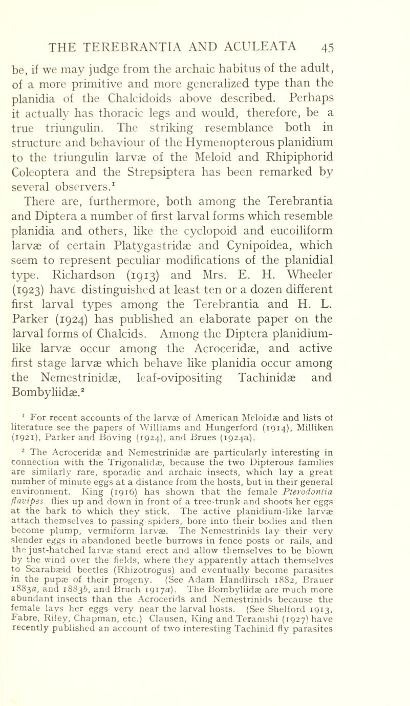 be, if we may judge from the archaic habitus of the adult, of a more primitive and more generalized type than the planidia of the Chalcidoids above described. Perhaps it actually has thoracic legs and would, therefore, be a true triungiilin. The striking resemblance both in structure and behaviour of the Hymenopterous planidium to the triungiilin larvæ of the Meloid and Rhipiphorid Coleoptera and the Strepsiptera has been remarked by several observers.' There are, furthermore, both among the Terebrantia and Diptera a number of first larval forms which resemble planidia and others, hke the cyclopoid and eucoiliform larvae of certain Platygastridæ and Cynipoidea, which seem to represent peculiar modifications of the planidial type. Richardson (1913) and Mrs. E. H. Wheeler (1923) have distinguished at least ten or a dozen different first larval types among the Terebrantia and H. L. Parker (1924) has published an elaborate paper on the larval forms of Chalcids. Among the Diptera planidium- like larvae occur among the Acroceridae, and active first stage larvae which behave like planidia occur among the Nemestrinidae, leaf-ovipositing Tachinidae and Bombyliidae.* ' For recent accounts of the larvæ of American Meloiclæ and lists ot literature see the papers of IVilliams and Hungerford (1014), Milliken (1921), Parker and Boving (1924), and Brues (1924a). ^ The Acroceridæ and Nemestrinidæ are particularly interesting in connection with the Trigonalidæ, because the two Dipterous families are similarly rare, sporadic and archaic insects, which lay a great number of minute eggs at a distance from the hosts, but in their general environment. King (1916) has shown that the female Pterodonlia flavipes flies up and down in front of a tree-trunk and shoots her eggs at the bark to which they stick. The active planidium-like larvæ attach themselves to passing spiders, bore into their bodies and then become pflump, vermiform larvæ. The Nemestrinids lay their very slender eggs in abandoned beetle burrows in fence posts or rails, and the just-hatched larvæ stand erect and allow themselves to be blown by the wind over the fields, where they apparently attach themselves to Scarabæid beetles (Rhizotrogus) and eventually become parasites in the pupæ of their progeny. (See Adam Handlirsch 18S2, Brauer 1883a, and 18836, and Bruch 1917a). The J3ombyliidæ are much more abundant insects than the .'\crocerids and Nemestrinids because the female lays her eggs very near the larval hosts. (See Shelford 1913, Fabre, Riley, Chapman, etc.) Clausen, King and Teranishi (1927) have recently published an account of two intere.sting Tachinid fly parasites