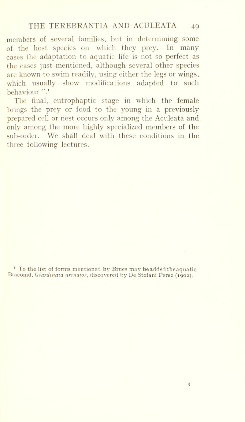 members of several families, but in determining some of the host species on which they prey. In many cases the adaptation to aquatic life is not so pcufect as the cases just mentioned, although several other species are known to swim readily, using either the legs or wings, which usually show modifications adapted to such behaviour The final, eutrophaptic stage in which the female brings the pre}^ or food to the young in a previously prepared cell or nest occurs only among the Aculeata and only among the more highly specialized members of the sub-order. We shall deal with these conditions in the three following lectures. ’ To the li.st of forms mentioned by Brucs may be added the aquatic Biaconid, Giardinaia urinaior, discovered by De Stéfani Perez (1902).