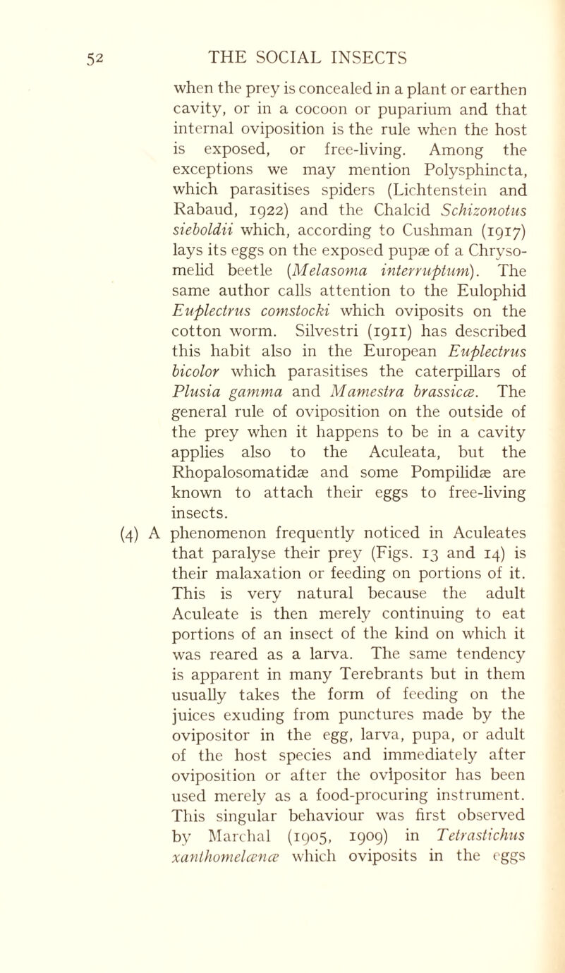 when the prey is concealed in a plant or earthen cavity, or in a cocoon or puparium and that internal oviposition is the rule when the host is exposed, or free-living. Among the exceptions we may mention Polysphincta, which parasitises spiders (Lichtenstein and Rabaud, 1922) and the Chalcid Schizonotus sieboldii which, according to Cushman (1917) lays its eggs on the exposed pupae of a Chryso- mehd beetle {Melasoma interrupturn). The same author calls attention to the Eulophid Euplecirus comsiocki which oviposits on the cotton worm. Silvestri (1911) has described this habit also in the European Euplectrus bicolor which parasitises the caterpillars of Plusia gamma and Mamesira brassicœ. The general rule of oviposition on the outside of the prey when it happens to be in a cavity applies also to the Aculeata, but the Rhopalosomatidæ and some Pompilidæ are known to attach their eggs to free-hving insects. (4) A phenomenon frequently noticed in Aculeates that paralyse their prey (Figs. 13 and 14) is their malaxation or feeding on portions of it. This is very natural because the adult Aculeate is then merely continuing to eat portions of an insect of the kind on which it was reared as a larva. The same tendency is apparent in many Terebrants but in them usually takes the form of feeding on the juices exuding from punctures made by the ovipositor in the egg, larva, pupa, or adult of the host species and immediately after oviposition or after the ovipositor has been used merely as a food-procuring instrument. This singular behaviour was first observed by Marchai (1905, 1909) in Tetrastichus xanthomelccnce which oviposits in the eggs