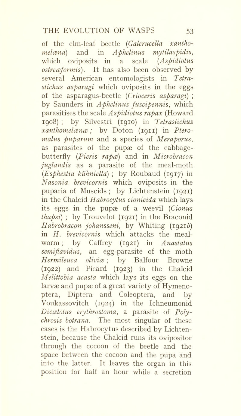 of the elm-leaf beetle {Galerucella xantho- vielœna) and in Aphelinus mytilaspidis, which oviposits in a scale {Aspidiotus ostrecpformis). It has also been observed by several American entomologists in Tetra- stichus asparagi which oviposits in the eggs of the asparagus-beetle [Crioceris asparagi) ; by Saunders in Aphelinus fuscipennis, which parasitises the scale Aspidiotus rapax (Howard 1908) ; by Silvestri (1910) in Tetrastichus xanthomelcencB ; by Doton (1911) in Ptero- malus puparum and a species of Meraporus, as parasites of the pupae of the cabbage- butterfly {Pieris rapes) and in Microbracon juglandis as a parasite of the meal-moth {Esphestia kiihniella) ; by Roubaud (1917) in Nasonia brevicornis which oviposits in the puparia of Muscids ; by Lichtenstein (1921) in the Chalcid Habrocytus cionicida which lays its eggs in the pupæ of a weevil [Cionus thapsi) ; by Trouvelot (1921) in the Braconid Habrobracon johansseni, by Whiting (19216) in H. brevicornis which attacks the meal¬ worm ; by Caffrey (1921) in Anastatus semifiavidus, an egg-parasite of the moth Hermileuca olivics ; by Balfour Browne (1922) and Picard (1923) in the Chalcid Meliitobia acasta which lays its eggs on the larvae and pupae of a great variety of Hymeno- ptera, Diptera and Coleoptera, and by Voukassovitch (1924) in the Ichneumonid Diccslotus erythrostoma, a parasite of Poly- chrosis botrana. The most singular of these cases is the Habrocytus described by Lichten¬ stein, because the Chalcid runs its ovipositor through the cocoon of the beetle and the space between the cocoon and the pupa and into the latter. It leaves the organ in this position for half an hour while a secretion