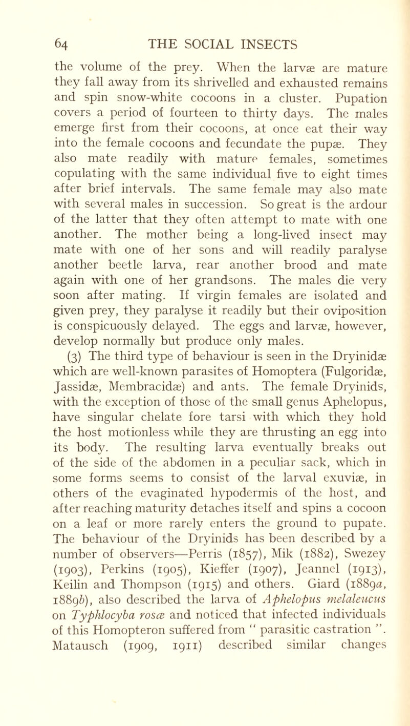 the volume of the prey. When the larvæ are mature they fall away from its shrivelled and exhausted remains and spin snow-white cocoons in a cluster. Pupation covers a period of fourteen to thirty days. The males emerge first from their cocoons, at once eat their way into the female cocoons and fecundate the pupæ. They also mate readily with mature females, sometimes copulating with the same individual five to eight times after brief intervals. The same female may also mate with several males in succession. So great is the ardour of the latter that they often attempt to mate with one another. The mother being a long-lived insect may mate with one of her sons and will readily paralyse another beetle larva, rear another brood and mate again with one of her grandsons. The males die very soon after mating. If virgin females are isolated and given prey, they paralyse it readily but their oviposition is conspicuously delayed. The eggs and larvæ, however, develop normally but produce only males. (3) The third type of behaviour is seen in the Dryinidæ which are well-known parasites of Homoptera (Fulgoridæ, Jassidæ, Membracidæ) and ants. The female Dryinids, with the exception of those of the small genus Aphelopus, have singular chelate fore tarsi with which they hold the host motionless while they are thrusting an egg into its body. The resulting larva eventually breaks out of the side of the abdomen in a peculiar sack, which in some forms seems to consist of the larval exuviæ, in others of the evaginated hypodermis of the host, and after reaching maturity detaches itself and spins a cocoon on a leaf or more rarely enters the ground to pupate. The behaviour of the Dryinids has been described by a number of observers—Perris (1857), (1882), Swezey (1903), Perkins (1905), Kieffer (1907), Jeannel (1913), Keilin and Thompson (1915) and others. Giard (1889^, 1889/;), also described the larva of Aphelopus melaleucus on Typhlocyha rosce and noticed that infected individuals of this Homopteron suffered from “ parasitic castration ”. Matausch (1909, 1911) described similar changes