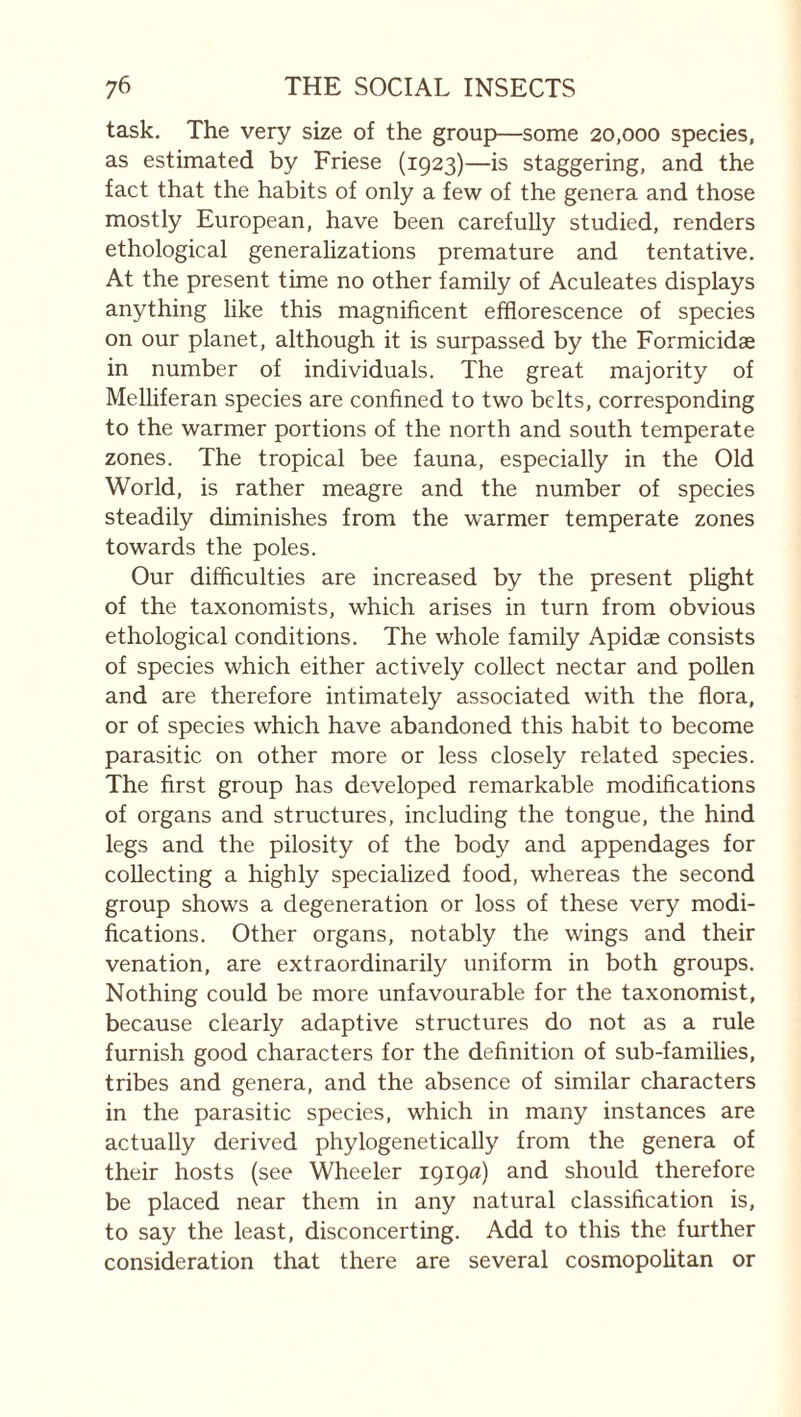 task. The very size of the group—some 20,000 species, as estimated by Friese (1923)—is staggering, and the fact that the habits of only a few of the genera and those mostly European, have been carefully studied, renders ethological generalizations premature and tentative. At the present time no other family of Aculeates displays anything like this magnificent efflorescence of species on our planet, although it is surpassed by the Formicidæ in number of individuals. The great majority of Melliferan species are confined to two belts, corresponding to the warmer portions of the north and south temperate zones. The tropical bee fauna, especially in the Old World, is rather meagre and the number of species steadily diminishes from the warmer temperate zones towards the poles. Our difficulties are increased by the present plight of the taxonomists, which arises in turn from obvious ethological conditions. The whole family Apidae consists of species which either actively collect nectar and pollen and are therefore intimately associated with the flora, or of species which have abandoned this habit to become parasitic on other more or less closely related species. The first group has developed remarkable modifications of organs and structures, including the tongue, the hind legs and the pilosity of the body and appendages for collecting a highly specialized food, whereas the second group shows a degeneration or loss of these very modi¬ fications. Other organs, notably the wings and their venation, are extraordinarily uniform in both groups. Nothing could be more unfavourable for the taxonomist, because clearly adaptive structures do not as a rule furnish good characters for the definition of sub-families, tribes and genera, and the absence of similar characters in the parasitic species, which in many instances are actually derived phylogenetically from the genera of their hosts (see Wheeler 1919^) and should therefore be placed near them in any natural classification is, to say the least, disconcerting. Add to this the further consideration that there are several cosmopolitan or
