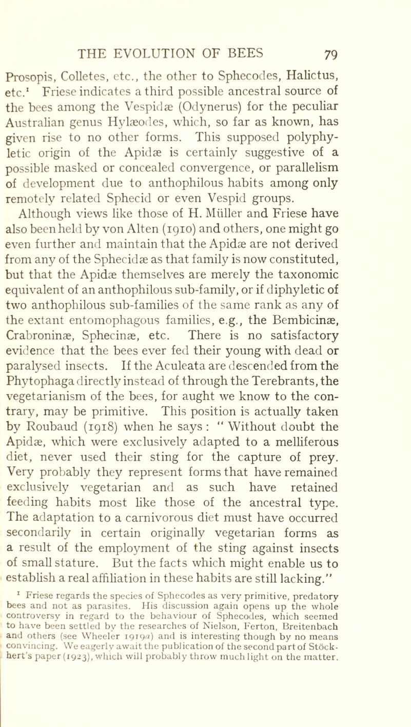 Prosopis, Colletes, etc., the other to Sphecodes, Halictus, etc.” Friese indicates a third possible ancestral source of the bees among the Vespidæ (Odynerus) for the peculiar Australian genus Hylæodes, which, so far as known, has given rise to no other forms. This supposed polyphy- letic origin of the Apidæ is certainly suggestive of a possible masked or concealed convergence, or parallelism of development due to anthophilous habits among only remotely related Sphecid or even Vespid groups. Although views like those of H. Miiller and Friese have also been held by von Alten (1910) and others, one might go even further and maintain that the Apidæ are not derived from any of the Sphecidæ as that family is now constituted, but that the Apidæ themselves are merely the taxonomic equivalent of an anthophilous sub-family, or if diphyletic of two anthophilous sub-families of the same rank as any of the extant entomophagous families, e.g., the Bembicinæ, Crabroninæ, Sphecinæ, etc. There is no satisfactory evidence that the bees ever fed their young with dead or paralysed insects. If the Aculeata are descended from the Phytophaga directly instead of through the Terebrants,the vegetarianism of the bees, for aught we know to the con¬ trary, may be primitive. This position is actually taken by Roubaud (1918) when he says : “ Without doubt the Apidæ, which were exclusively adapted to a melhferous diet, never used their sting for the capture of prey. Very probably they represent forms that have remained exclusively vegetarian and as such have retained feeding habits most like those of the ancestral type. The adaptation to a carnivorous diet must have occurred secondarily in certain originally vegetarian forms as a result of the employment of the sting against insects of small stature. But the facts which might enable us to establish a real affiliation in these habits are stiU lacking.” ' Friese regards the species of Sphecodes as very primitive, predatory bees and not as parasites. His discussion again opens up the whole controversy in regard to the behaviour of Sphecodes, which seemed to have been settled by the researches of Nielson, Ferton, Breitenbach and others (see Wheeler 19190) and is interesting though by no means convincing. We eagerly await the publication of the second part of Stock- hert's paper (1923), which will probably throw much light on the matter.
