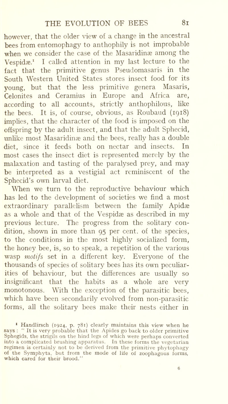however, that the older view of a change in the ancestral bees from entomophagy to anthophily is not improbable when we consider the case of the Masaridinæ among the Vespidæd I called attention in my last lecture to the fact that the primitive genus Pseudomasaris in the South Western United States stores insect food for its young, but that the less primitive genera Masaris, Celonites and Ceramius in Europe and Africa are, according to all accounts, strictly anthophilous, like the bees. It is, of course, obvious, as Roubaud (1918) implies, that the character of the food is imposed on the offspring by the adult insect, and that the adult Sphecid, unlike most Masaridinæ and the bees, really has a double diet, since it feeds both on nectar and insects. In most cases the insect diet is represented merely by the malaxation and tasting of the paralysed prey, and may be interpreted as a vestigial act reminiscent of the Sphecid’s own larval diet. WTien we turn to the reproductive behaviour which has led to the development of societies we find a most extraordinary parallelism between the family Apidæ as a whole and that of the Vespidæ as described in my previous lecture. The progress from the solitary con¬ dition, shown in more than 95 per cent, of the species, to the conditions in the most highly socialized form, the honey bee, is, so to speak, a repetition of the various wasp motifs set in a different key. Everyone of the thousands of species of solitary bees has its own peculiar¬ ities of behaviour, but the differences are usually so insignificant that the habits as a whole are very monotonous. With the exception of the parasitic bees, which have been secondarily evolved from non-parasitic forms, all the solitary bees make their nests either in ‘ Handlirsch (1924, p. 781) clearly maintains this view when he says ; “ It is very probable that the Apides go back to older primitive Sphegids, the strigils on the hind legs of which were perhaps converted into a complicated brushing apparatus. In these forms the vegetarian regimen is certainly not to be derived from the primitive phytophagy of the Symphyta, but from the mode of life of zoophagous forms, which cared for their brood.”
