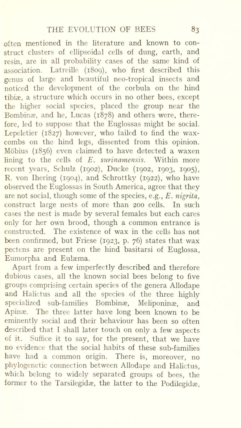 often mentioned in the literature and known to con¬ struct clusters of ellipsoidal cells of dung, earth, and resin, are in all probability cases of the same kind of association. Latreille (i8og), who first described this genus of large and beautiful neo-tropical insects and noticed the development of the corbula on the hind tibiae, a structure which occurs in no other bees, except the higher social species, placed the group near the Bombinæ, and he, Lucas (1878) and others were, there¬ fore, led to suppose that the Euglossas might be social. Lepeletier (1827) however, who failed to find the wax- combs on the hind legs, dissented from this opinion. Mobius (1856) even claimed to have detected a waxen lining to the cells of E. siirinamensis. Within more recent years, Schulz (1902), Ducke (1902, 1903, 1905), R. von Ihering (1904), and Schrottky (1922), who have observed the Euglossas in South America, agree that they are not social, though some of the species, e.g., E. nigrita, construct large nests of more than 200 cells. In such cases the nest is made by several females but each cares only for her own brood, though a common entrance is constructed. The existence of wax in the cells has not been confirmed, but Friese (1923, p. 76) states that wax pectens are present on the hind basitarsi of Euglossa, Eumorpha and Eulæma. Apart from a few imperfectly described and therefore dubious cases, all the known social bees belong to five groups comprising certain species of the genera Allodape and Halictus and all the species of the three highly speciahzed sub-families Bombinæ, Meliponinæ, and Apinæ. The three latter have long been known to be eminently social and their behaviour has been so often described that I shall later toiich on only a few aspects of it. Suffice it to say, for the present, that we have no evidence that the social habits of these sub-families have had a common origin. There is, moreover, no phylogenetic connection between Allodape and Halictus, which belong to widely separated groups of bees, the former to the Tarsilegidæ, the latter to the Podilegidæ,