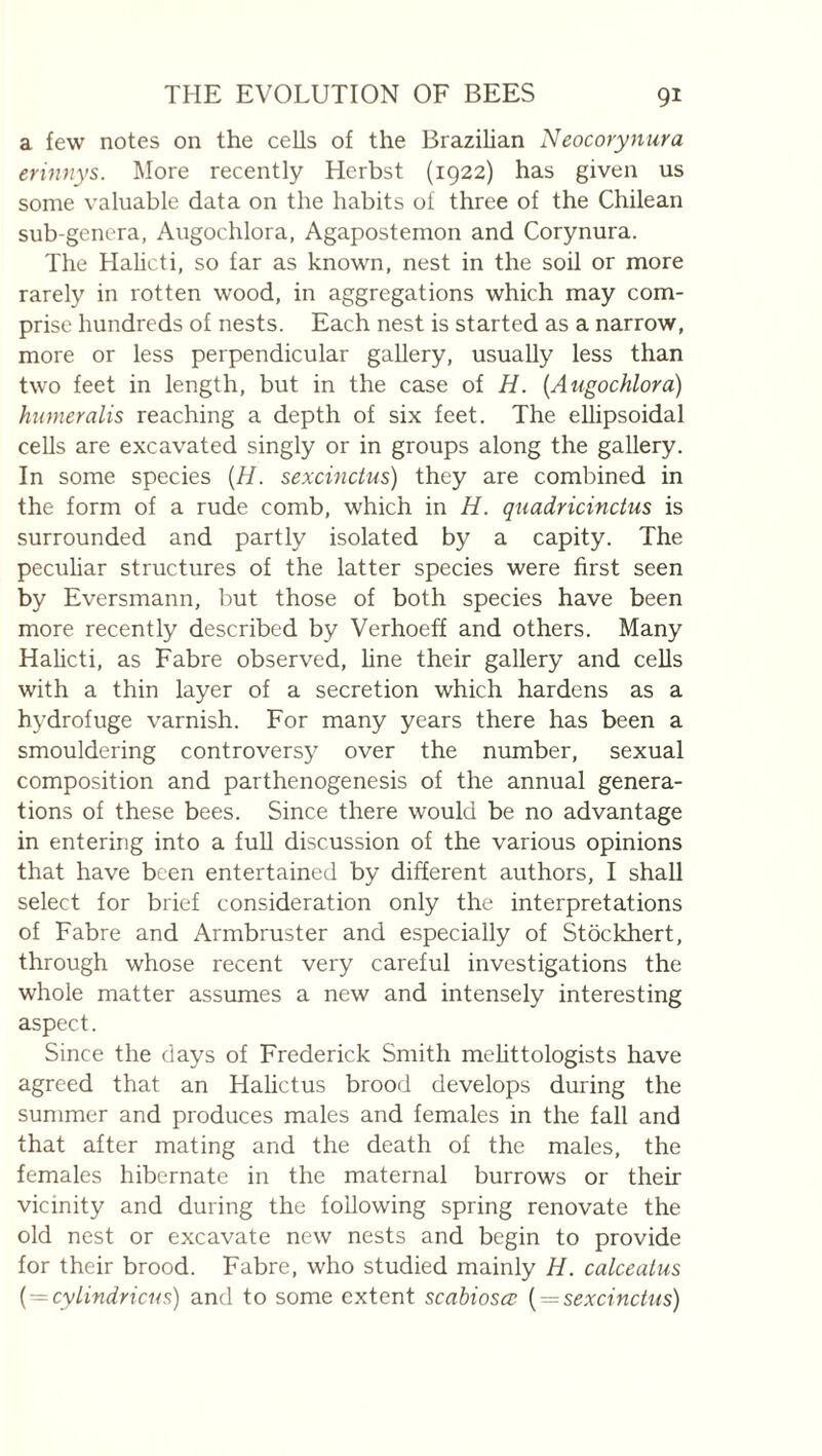 a few notes on the cells of the Brazilian Neocorynura erinnys. More recently Herbst (1922) has given us some valuable data on the habits of three of the Chilean sub-genera, Augochlora, Agapostemon and Corynura. The Hahcti, so far as known, nest in the soil or more rarely in rotten wood, in aggregations which may com¬ prise hundreds of nests. Each nest is started as a narrow, more or less perpendicular gallery, usually less than two feet in length, but in the case of H. {Augochlora) humeralis reaching a depth of six feet. The ellipsoidal cells are excavated singly or in groups along the gallery. In some species {H. sexcinctus) they are combined in the form of a rude comb, which in H. quadricincius is surrounded and partly isolated by a capity. The pecuhar structures of the latter species were first seen by Eversmann, but those of both species have been more recently described by Verhoeff and others. Many Halicti, as Fabre observed, hne their gallery and cells with a thin layer of a secretion which hardens as a hydrofuge varnish. For many years there has been a smouldering controversy over the number, sexual composition and parthenogenesis of the annual genera¬ tions of these bees. Since there would be no advantage in entering into a full discussion of the various opinions that have been entertained by different authors, I shall select for brief consideration only the interpretations of Fabre and Armbruster and especially of Stockhert, through whose recent very careful investigations the whole matter assumes a new and intensely interesting aspect. Since the days of Frederick Smith melittologists have agreed that an Halictus brood develops during the summer and produces males and females in the fall and that after mating and the death of the males, the females hibernate in the maternal burrows or their vicinity and during the following spring renovate the old nest or excavate new nests and begin to provide lor their brood. Fabre, who studied mainly H. calceatus {-cylindricus) and to some extent scabiosœ { = sexcinctus)