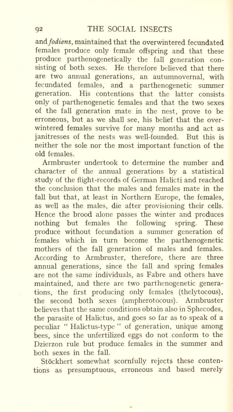 and fodiens, maintained that the overwintered fecundated females produce only female offspring and that these produce parthenogeneticaUy the fall generation con¬ sisting of both sexes. He therefore believed that there are two annual generations, an autumnovernal, with fecundated females, and a parthenogenetic summer generation. His contentions that the latter consists only of parthenogenetic females and that the two sexes of the fall generation mate in the nest, prove to be erroneous, but as we shall see, his behef that the over¬ wintered females survive for many months and act as janitresses of the nests was well-founded. But this is neither the sole nor the most important function of the old females. Armbruster undertook to determine the number and character of the annual generations by a statistical study of the flight-records of German Halicti and reached the conclusion that the males and females mate in the faU but that, at least in Northern Europe, the females, as well as the males, die after provisioning their cells. Hence the brood alone passes the winter and produces nothing but females the following spring. These produce without fecundation a summer generation of females which in turn become the parthenogenetic mothers of the fall generation of males and females. According to Armbruster, therefore, there are three annual generations, since the fall and spring females are not the same individuals, as Fabre and others have maintained, and there are two parthenogenetic genera¬ tions, the first producing only females (thelytocous), the second both sexes (ampherotocous). Armbruster believes that the same conditions obtain also in Sphecodes, the parasite of Halictus, and goes so far as to speak of a pecuhar “ Halictus-type ” of generation, unique among bees, since the unfertilized eggs do not conform to the Dzierzon rule but produce females in the summer and both sexes in the fall. Stockhert somewhat scornfully rejects these conten¬ tions as presumptuous, erroneous and based merely