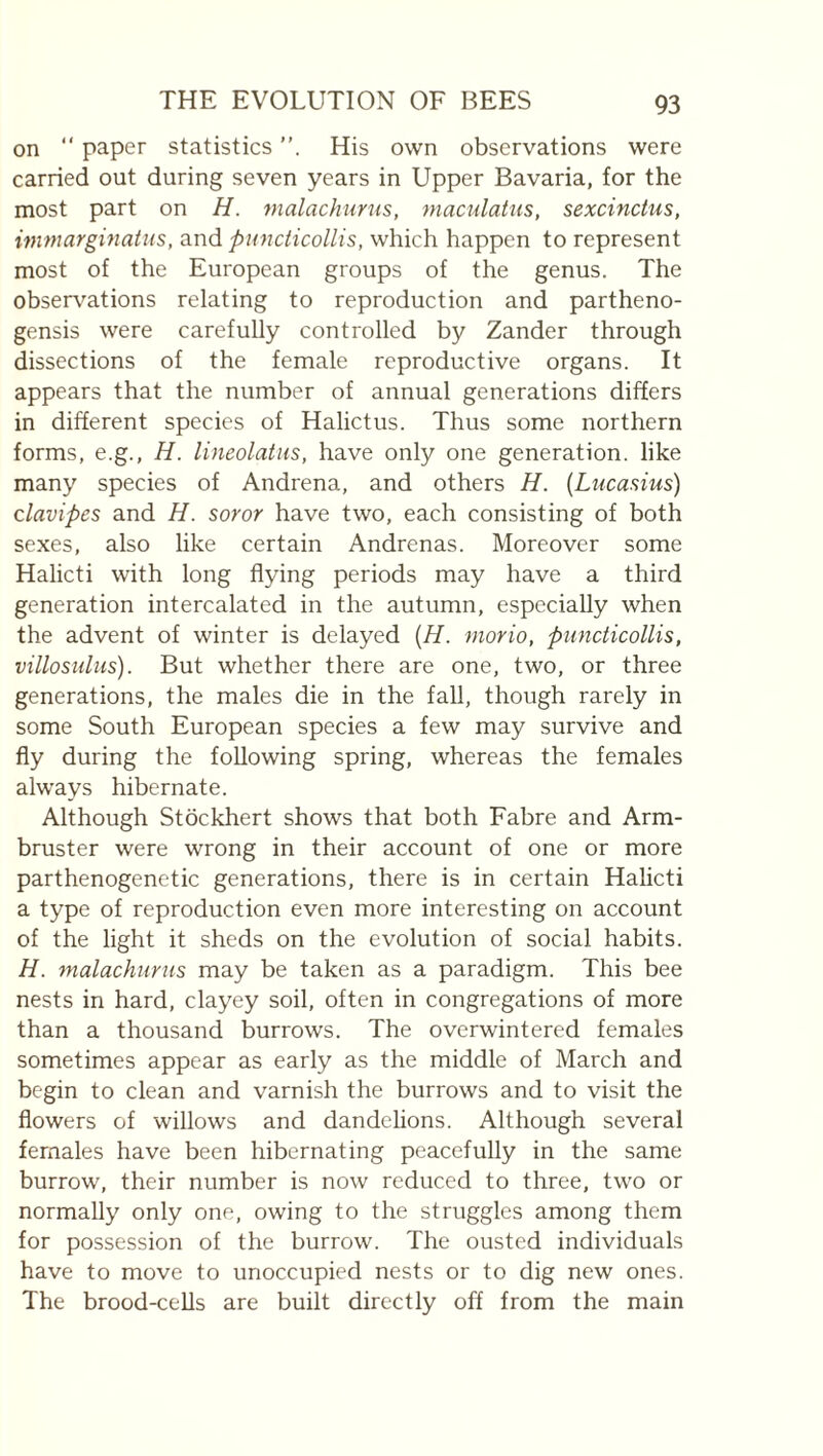on “ paper statistics His own observations were carried out during seven years in Upper Bavaria, for the most part on H. malachurus, maculatus, sexcinctus, immargmatus, and puncticollis, which happen to represent most of the European groups of the genus. The observ^ations relating to reproduction and partheno- gensis were carefully controlled by Zander through dissections of the female reproductive organs. It appears that the number of annual generations differs in different species of Halictus. Thus some northern forms, e.g., H. lineolatus, have only one generation, like many species of Andrena, and others H. {Lucasius) clavipes and H. soror have two, each consisting of both sexes, also like certain Andrenas. Moreover some Halicti with long flying periods may have a third generation intercalated in the autumn, especially when the advent of winter is delayed {H. morio, puncticollis, villosulus). But whether there are one, two, or three generations, the males die in the fall, though rarely in some South European species a few may survive and fly during the following spring, whereas the females always hibernate. Although Stockhert shows that both Fabre and Arm- bruster were wrong in their account of one or more parthenogenetic generations, there is in certain Halicti a type of reproduction even more interesting on account of the light it sheds on the evolution of social habits. H. malachurus may be taken as a paradigm. This bee nests in hard, clayey soil, often in congregations of more than a thousand burrows. The overwintered females sometimes appear as early as the middle of March and begin to clean and varnish the burrows and to visit the flowers of willows and dandelions. Although several females have been hibernating peacefully in the same burrow, their number is now reduced to three, two or normally only one, owing to the struggles among them for possession of the burrow. The ousted individuals have to move to unoccupied nests or to dig new ones. The brood-cells are built directly off from the main
