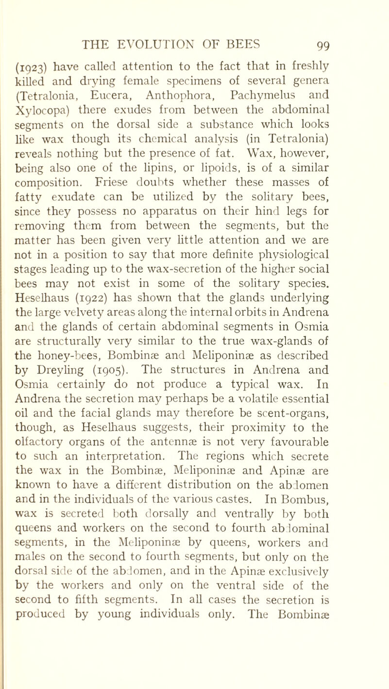 (1923) have called attention to the fact that in freshly killed and drying female specimens of several genera (Tetralonia, Eucera, Anthophora, Pachymelus and X3docopa) there exudes from between the abdominal segments on the dorsal side a substance which looks like wax though its chemical analysis (in Tetralonia) reveals nothing but the presence of fat. Wax, however, being also one of the lipins, or lipoids, is of a similar composition. Friese doulds whether these masses of fatty exudate can be utilized by the solitary bees, since they possess no apparatus on their hind legs for removing them from between the segments, but the matter has been given very little attention and we are not in a position to sa}^ that more definite physiological stages leading up to the wax-secretion of the higher social bees may not exist in some of the solitary species, Heselhaus (1922) has shown that the glands underlying the large velvety areas along the internal orbits in Andrena and the glands of certain abdominal segments in Osmia are structurally very similar to the true wax-glands of the honey-bees, Bombinae and Meliponinæ as described by Drey ling (1905). The structures in Andrena and Osmia certainly do not produce a typical wax. In Andrena the secretion may perhaps be a volatile essential oil and the facial glands may therefore be scent-organs, though, as HeseUiaus suggests, their proximity to the olfactory organs of the antennae is not very favourable to such an interpretation. The regions which secrete the wax in the Bombinæ, Meliponinæ and Apinæ are known to have a different distribution on the abiomen and in the individuals of the various castes. In Bombus, wax is secreted both dorsally and ventrally by both queens and workers on the second to fourth ab lominal segments, in the Meliponinæ by queens, workers and males on the second to fourth segments, but only on the dorsal side of the ab lomen, and in the Apinæ exclusively by the workers and only on the ventral side of the second to fifth segments. In all cases the secretion is produced by young individuals only. The Bombinæ