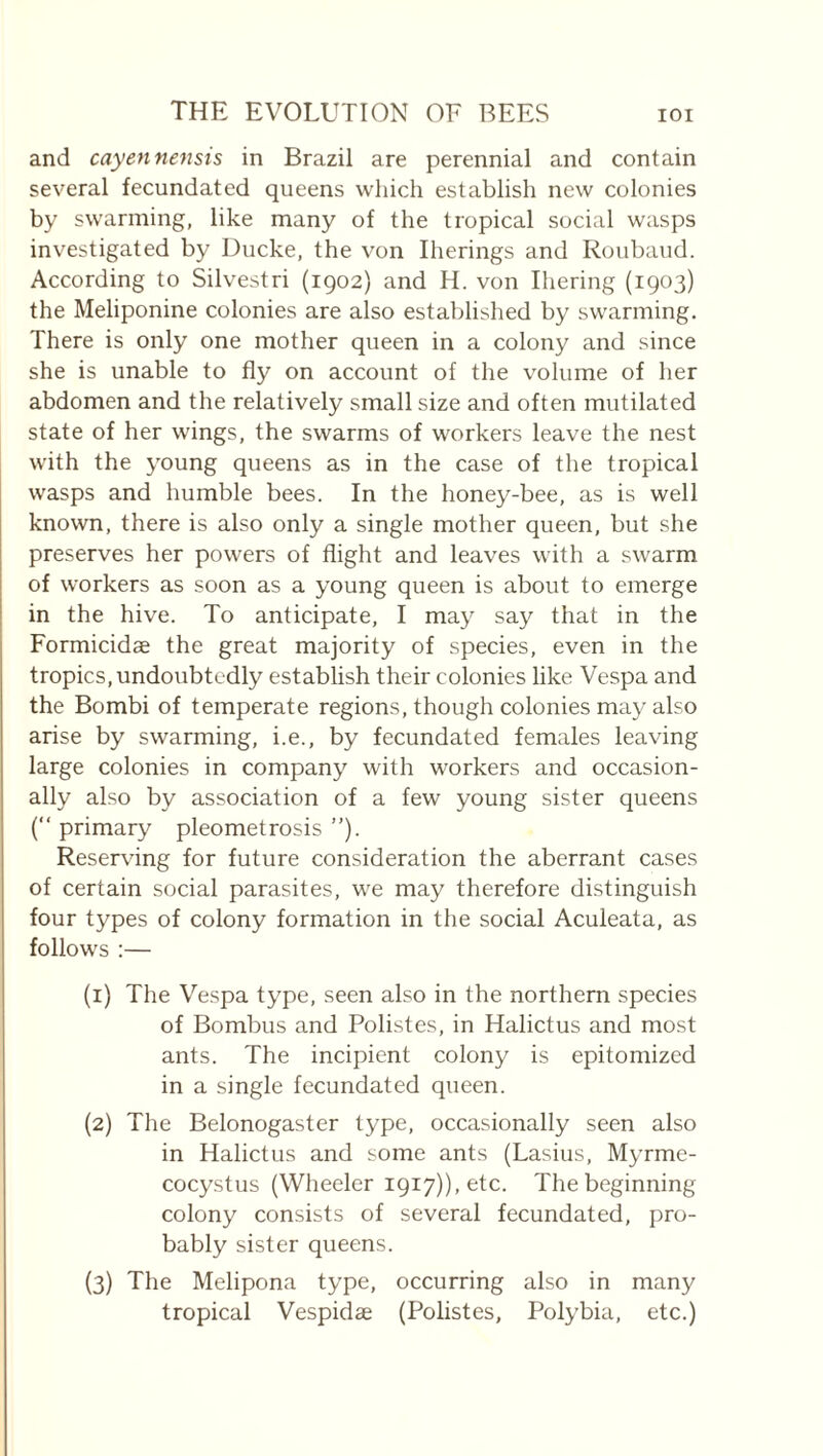 and cayennensis in Brazil are perennial and contain several fecundated queens which establish new colonies by swarming, like many of the tropical social wasps investigated by Ducke, the von Iherings and Roubaud. According to Silvestri (1902) and H. von Ihering (1903) the Meliponine colonies are also established by swarming. There is only one mother queen in a colony and since she is unable to fly on account of the volume of her abdomen and the relatively small size and often mutilated state of her wings, the swarms of workers leave the nest with the young queens as in the case of the tropical wasps and humble bees. In the honey-bee, as is well known, there is also only a single mother queen, but she preserves her powers of flight and leaves with a swarm of workers as soon as a young queen is about to emerge in the hive. To anticipate, I may say that in the Formicidæ the great majority of species, even in the tropics, undoubtedly establish their colonies like Vespa and the Bombi of temperate regions, though colonies may also arise by swarming, i.e., by fecundated females leaving large colonies in company with workers and occasion¬ ally also by association of a few young sister queens (“ primary pleometrosis ”). Reserving for future consideration the aberrant cases of certain social parasites, we may therefore distinguish four types of colony formation in the social Aculeata, as follows :— (1) The Vespa type, seen also in the northern species of Bombus and Polistes, in Halictus and most ants. The incipient colony is epitomized in a single fecundated queen. (2) The Belonogaster type, occasionally seen also in Halictus and some ants (Lasius, Myrme- cocystus (Wheeler 1917)), etc. The beginning colony consists of several fecundated, pro¬ bably sister queens. (3) The Melipona type, occurring also in many tropical Vespidæ (Polistes, Polybia, etc.)