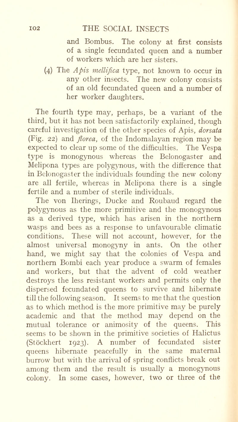 and Bombus. The colony at first consists of a single fecundated queen and a number of workers which are her sisters. (4) The Apis mellifica type, not known to occur in any other insects. The new colony consists of an old fecundated queen and a number of her worker daughters. The fourth type may, perhaps, be a variant of the third, but it has not been satisfactorily explained, though careful investigation of the other species of Apis, dorsata (Fig. 22) and florea, of the Indomalayan region may be expected to clear up some of the difficulties. The Vespa tj^pe is monogynous whereas the Belonogaster and Mehpona tj^pes are polygynous, with the difference that in Belonogaster the individuals founding the new colony are all fertile, whereas in Melipona there is a single fertile and a number of sterile individuals. The von Iherings, Ducke and Roubaud regard the polygynous as the more primitive and the monogynous as a derived type, which has arisen in the northern wasps and bees as a response to unfavourable climatic conditions. These will not account, however, for the almost universal monogyny in ants. On the other hand, we might say that the colonies of Vespa and northern Bombi each year produce a swarm of females and workers, but that the advent of cold weather destroys the less resistant workers and permits only the dispersed fecundated queens to survive and hibernate till the following season. It seems to me that the question as to which method is the more primitive may be purely academic and that the method may depend on the mutual tolerance or animosity of the queens. This seems to be shown in the primitive societies of Halictus (Stockhert 1923). A number of fecundated sister queens hibernate peacefully in the same maternal burrow but with the arrival of spring conflicts break out among them and the result is usually a monog}Tious colony. In some cases, however, two or three of the