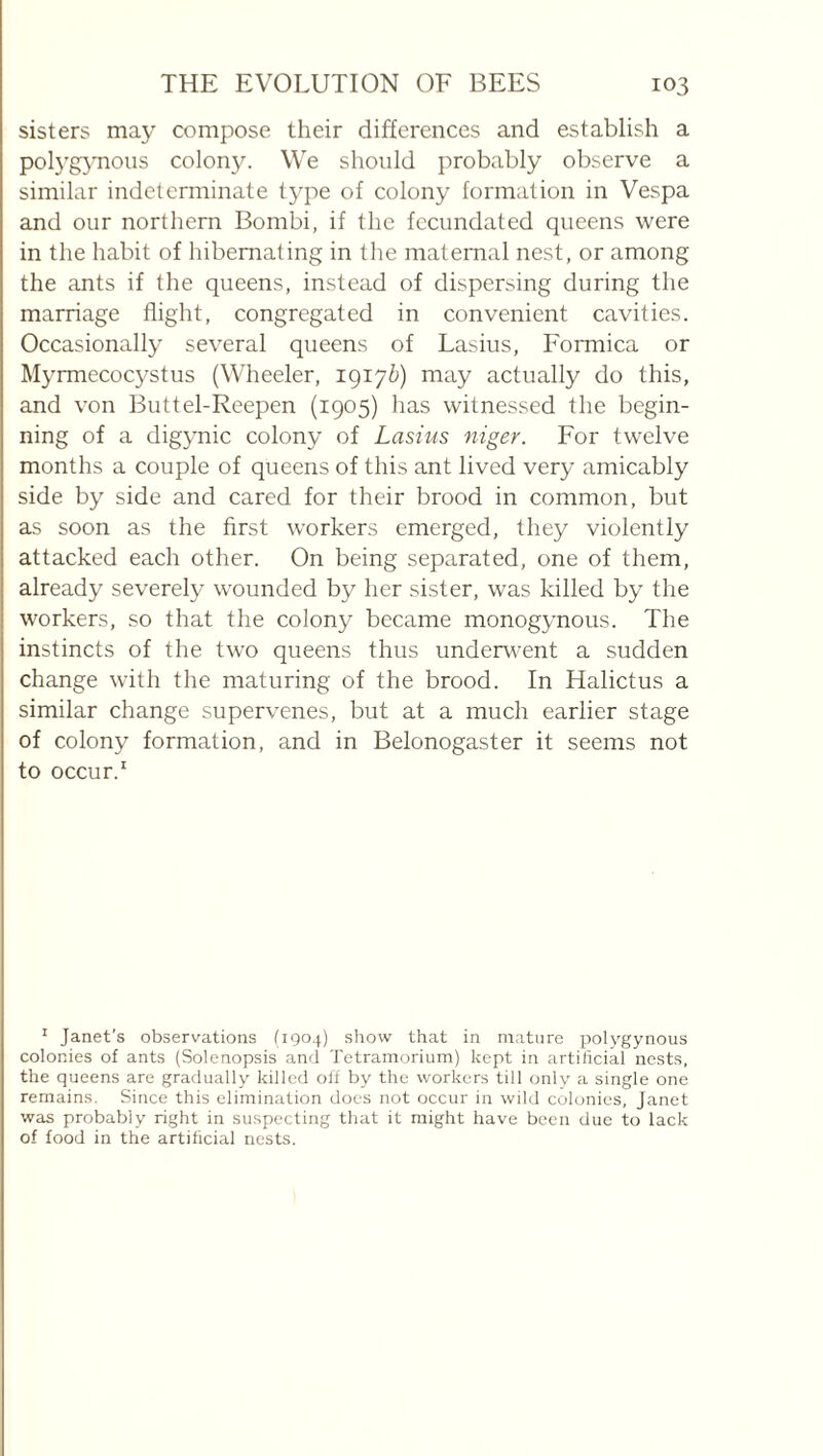 sisters may compose their differences and establish a polygjmous colony. We should probably observe a similar indeterminate type of colony formation in Vespa and our northern Bombi, if the fecundated queens were in the habit of hibernating in the maternal nest, or among the ants if the queens, instead of dispersing during the marriage flight, congregated in convenient cavities. Occasionally several queens of Lasius, Formica or Myrmecocystus (Wheeler, 1917&) may actually do this, and von Buttel-Reepen (1905) has witnessed the begin¬ ning of a digynic colony of Lasius niger. For twelve months a couple of queens of this ant lived very amicably side by side and cared for their brood in common, but as soon as the first workers emerged, they violently attacked each other. On being separated, one of them, already severely wounded by her sister, was killed by the workers, so that the colony became monogynous. The instincts of the two queens thus underwent a sudden change with the maturing of the brood. In Halictus a similar change supervenes, but at a much earlier stage of colony formation, and in Belonogaster it seems not to occur.' ^ Janet’s observations (1904) show that in mature polygynous colonies of ants (Solenopsis and Tetramorium) kept in artificial nests, the queens are gradually killed off by the workers till onlv a single one remains. Since this elimination does not occur in wild colonies, Janet was probably right in suspecting that it might have been due to lack of food in the artificial nests.