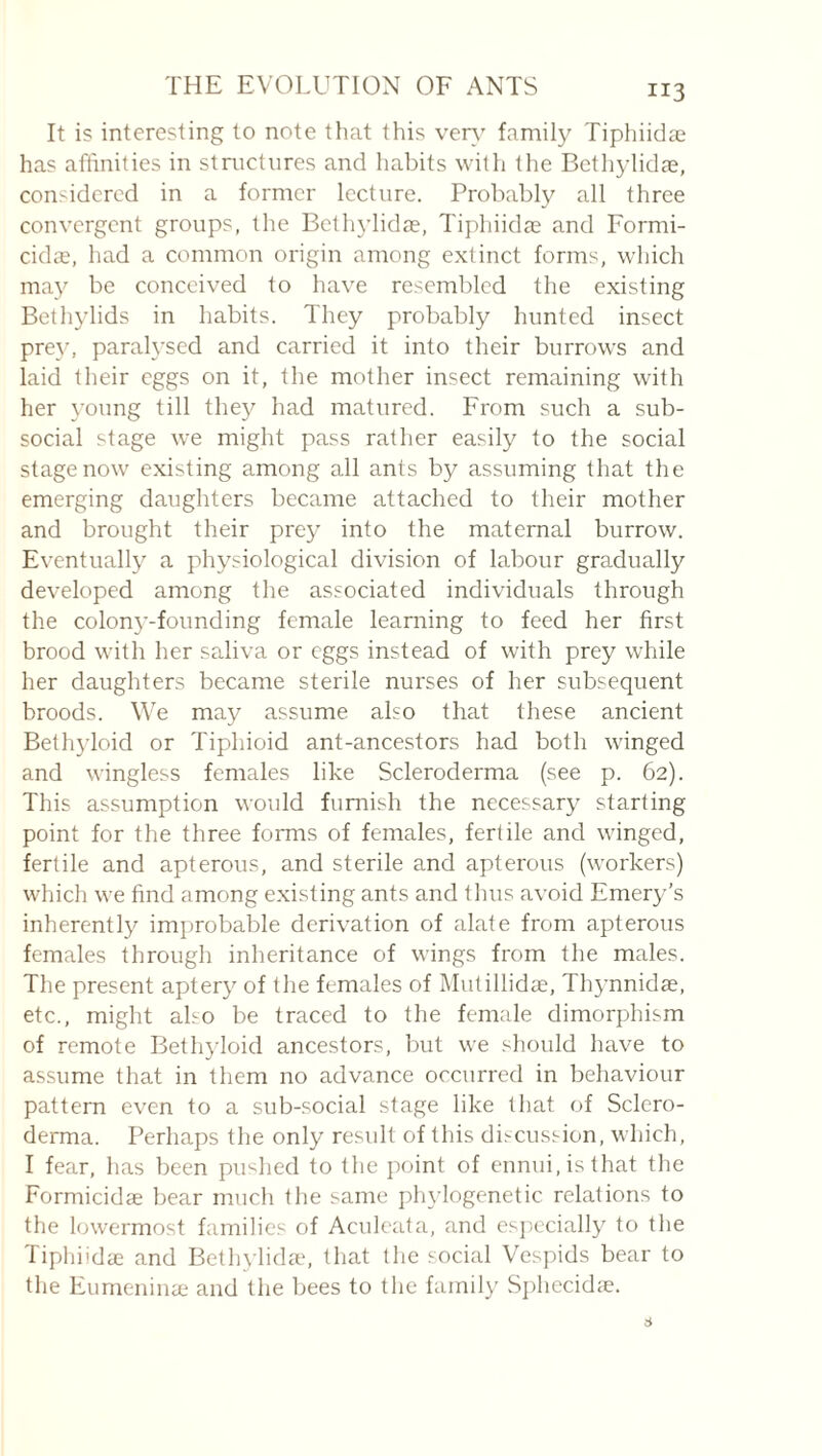 It is interesting to note that this ver\' family Tiphiidæ has affinities in structures and habits with the Bethylidæ, considered in a former lecture. Probably all three convergent groups, the Bethjdidae, Tiphiidæ and Formi- cidæ, had a common origin among extinct forms, which may be conceived to have resembled the existing Bethylids in habits. They probably hunted insect prey, paralysed and carried it into their burrows and laid their eggs on it, the mother insect remaining with her young till they had matured. From such a sub¬ social stage we might pass rather easily to the social stage now existing among all ants by assuming that the emerging daughters became attached to their mother and brought their prey into the maternal burrow. Eventually a physiological division of labour gradually developed among the associated individuals through the colon5'-founding female learning to feed her first brood with her saliva or eggs instead of with prey while her daughters became sterile nurses of her subsequent broods. We may assume also that these ancient Bethyloid or Tiphioid ant-ancestors had both winged and wingless females like Scleroderma (see p. 62). This assumption would furnish the necessary starting point for the three forms of females, fertile and winged, fertile and apterous, and sterile and apterous (workers) which we find among existing ants and thus avoid Emery’s inherentl}^ improbable derivation of alate from apterous females through inheritance of wings from the males. The present aptery of the females of Mutillidæ, Thynnidæ, etc., might also be traced to the female dimorphism of remote Betliyloid ancestors, but we should have to assume that in them no advance occurred in behaviour pattern even to a sub-social stage like that of Sclero¬ derma. Perhaps the only result of this discussion, which, I fear, has been pushed to the jioint of ennui, is that the Formicidæ bear much the same phylogenetic relations to the lowermost families of Aculeata, and es])ecially to the Tiphiidæ and Bethylida', that the social Vespids bear to the Eumeninæ and the bees to the family Sj)hecidæ.