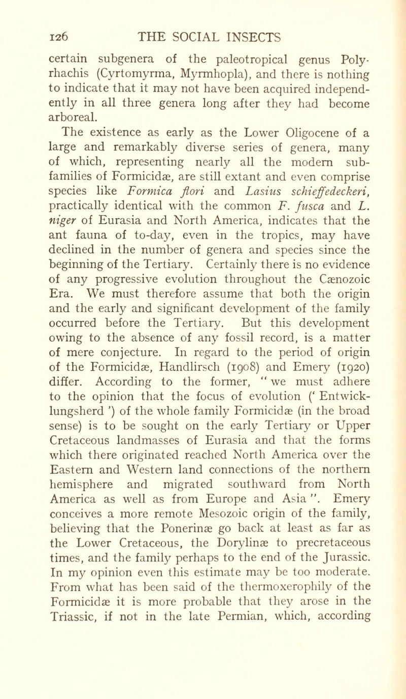certain subgenera of the paleotropical genus Poly- rhachis (Cyrtomyrrna, Myrmhopla), and there is nothing to indicate that it may not have been acquired independ¬ ently in all three genera long after they had become arboreal. The existence as early as the Lower Oligocène of a large and remarkably diverse series of genera, many of which, representing nearly all the modem sub¬ families of Formicidae, are still extant and even comprise species like Formica fiori and Lasius schieffedeckeri, practically identical with the common F. fusca and L. niger of Eurasia and North America, indicates that the ant fauna of to-day, even in the tropics, may have declined in the number of genera and species since the beginning of the Tertiary. Certainly there is no evidence of any progressive evolution throughout the Cænozoic Era. We must therefore assume that both the origin and the early and significant development of the family occurred before the Tertiary. But this development owing to the absence of any fossil record, is a matter of mere conjecture. In regard to the period of origin of the Formicidae, Handlirsch (1908) and Emery (1920) differ. According to the former, “ we must adhere to the opinion that the focus of evolution (‘ Entwick- lungsherd ’) of the whole family Formicidae (in the broad sense) is to be sought on the early Tertiary or Upper Cretaceous landmasses of Eurasia and that the forms which there originated reached North America over the Eastern and Western land connections of the northern hemisphere and migrated southward from North America as well as from Europe and Asia ”. Emery conceives a more remote Mesozoic origin of the family, believing that the Ponerinæ go back at least as far as the Lower Cretaceous, the Dorylinæ to precretaceous times, and the family perhaps to the end of the Jurassic. In my opinion even this estimate may be too moderate. From wliat has been said of the thermoxerophity of the Formicidae it is more probable that they arose in the Triassic, if not in the late Permian, which, according