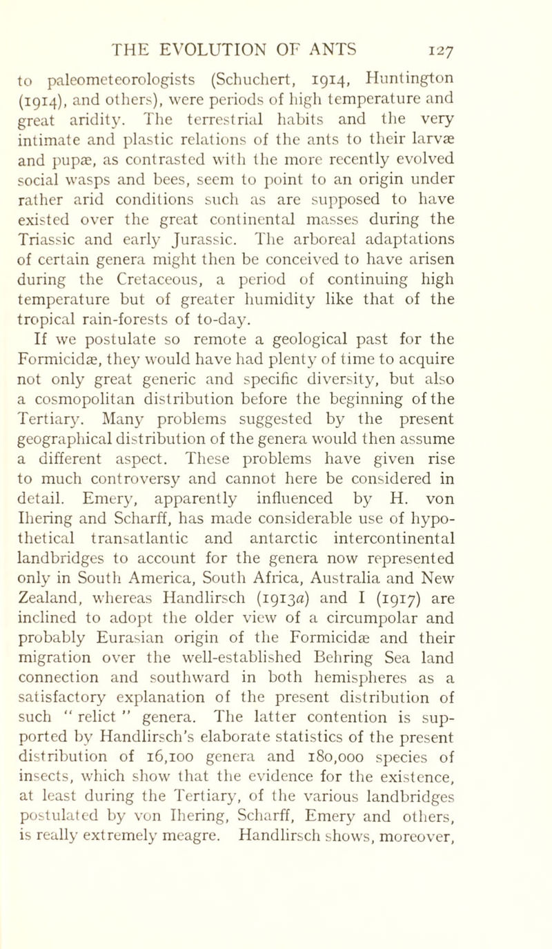 to paleometeorologists (Schuchert, 1914, Pluntington (1914), and others), were periods of high temperature and great aridity, d'he terrestrial liabits and the very intimate and plastic relations of the ants to their larvae and pupae, as contrasted with the more recently evolved social wasps and bees, seem to point to an origin under rather arid conditions such as are supposed to have existed over the great continental masses during the Triassic and early Jurassic. The arboreal adaptations of certain genera might then be conceived to have arisen during the Cretaceous, a period of continuing high temperature but of greater humidity like that of the tropical rain-forests of to-day. If we postulate so remote a geological past for the Formicidæ, they would have had plenty of time to acquire not only great generic and specific diversity, but also a cosmopolitan distribution before the beginning of the Tertiar3^ Man}' problems suggested by the present geographical distribution of the genera would then assume a different aspect. These problems have given rise to much controversy and cannot here be considered in detail. Emer}', apparently influenced by H. von Ihering and Scharff, has made considerable use of hypo¬ thetical transatlantic and antarctic intercontinental landbridges to account for the genera now represented only in South America, South Africa, Australia and New Zealand, whereas Handlirsch (i9i3fl) and I (1917) are inclined to adopt the older view of a circumpolar and probably Eurasian origin of the Formicidæ and their migration over the well-established Behring Sea land connection and southward in both hemispheres as a satisfactory explanation of the present distribution of such “ relict ” genera. The latter contention is sup¬ ported by Handlirsch’s elaborate statistics of the present distribution of 16,100 genera and 180,000 species of insects, which show that the evidence for the existence, at least during the Tertiary, of the various landbridges postulated by von Ihering, Scharff, Emery and others, is really extremel}’ meagre. Handlirsch shows, moreover.