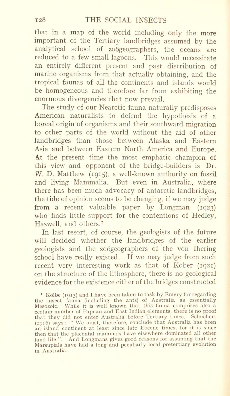 that in a map of the world including only the more important of the Tertiary landbridges assumed by the analytical school of zoogeographers, the oceans are reduced to a few small lagoons. This would necessitate an entirely different present and past distribution of marine organisms from that actually obtaining, and the tropical faunas of all the continents and islands would be homogeneous and therefore far from exhibiting the enormous divergencies that now prevail. The study of our Nearctic fauna naturally predisposes American naturalists to defend the hypothesis of a boreal origin of organisms and their southward migration to other parts of the w'orld without the aid of other landbridges than those between Alaska and Eastern Asia and between Eastern North America and Europe. .\t the present time the most emphatic champion of this view and opponent of the bridge-builders is Dr. W. D. Matthew (1915), a well-known authority on fossil and living Mammalia. But even in Australia, where there has been much advocacy of antarctic landbridges, the tide of opinion seems to be changing, if we may judge from a recent valuable paper by Longman (1923) who finds little support for the contentions of Hedley, Haswell, and others.* In last resort, of course, the geologists of the future will decided whether the landbridges of the earlier geologists and the zoogeographers of the von Ihering school have really existed. If we may judge from such recent very interesting work as that of Kober (1921) on the structure of the lithosphere, there is no geological evidence for the existence either of the bridges constructed ^ Kolbe (1913) and I have been taken to task by Emery for regarding the insect fauna (including the ants) of Australia as essentially Mesozoic. While it is well known that this fauna comprises also a certain number of Papuan and East Indian elements, there is no proof that they did not enter Australia before Tertiary times. Schuchert (1916) says ;  We must, therefore, conclude that Australia has been an island continent at least since late Eocene times, for it is since then that the placental mammals have elsewhere dominated all other land life ”. And Longmans gives good rca.sons for assuming that the Marsupials have had a long and peculiarly local pretertiary evolution in Australia.
