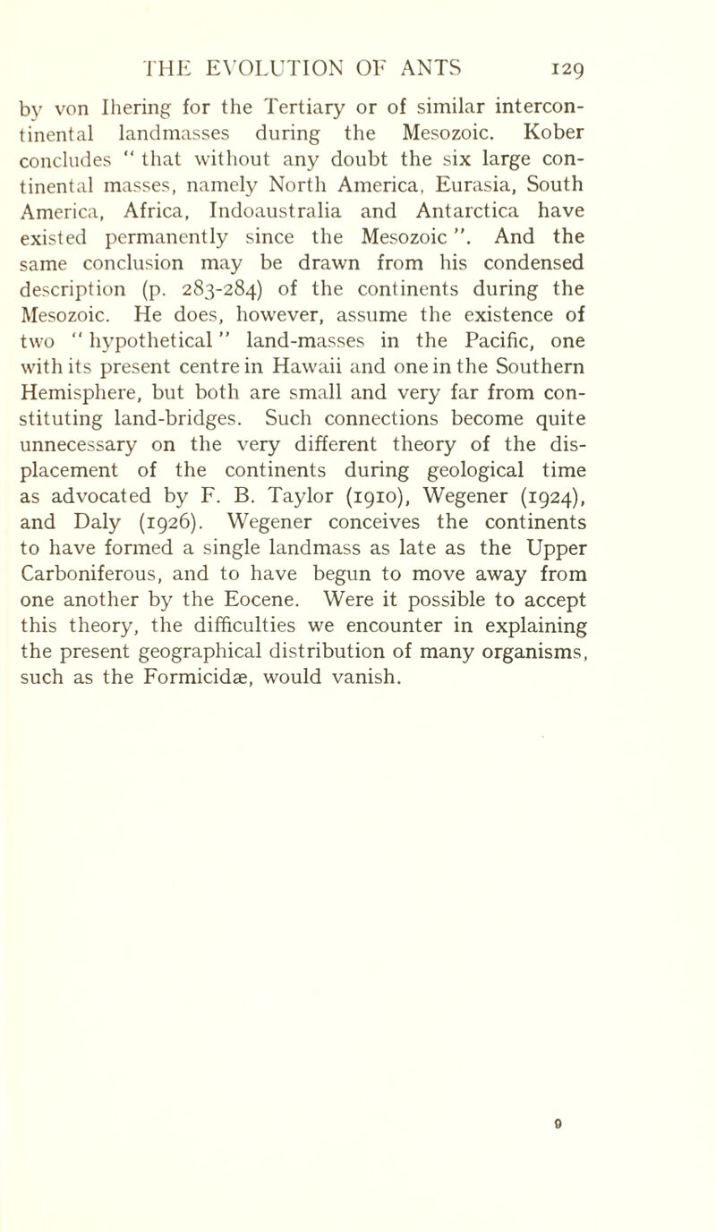 b}' von Ihering for the Tertiary or of similar intercon¬ tinental landmasses during the Mesozoic. Kober concludes “ that without any doubt the six large con¬ tinental masses, namely North America, Eurasia, South America, Africa, Indoaustralia and Antarctica have existed permanently since the Mesozoic And the same conclusion may be drawn from his condensed description (p. 283-284) of the continents during the Mesozoic. He does, how^ever, assume the existence of two “ hypothetical ” land-masses in the Pacific, one with its present centre in Hawaii and one in the Southern Hemisphere, but both are small and very far from con¬ stituting land-bridges. Such connections become quite unnecessary on the very different theory of the dis¬ placement of the continents during geological time as advocated by F. B. Taylor (1910), Wegener (1924), and Daly (1926). Wegener conceives the continents to have formed a single landmass as late as the Upper Carboniferous, and to have begun to move away from one another by the Eocene. Were it possible to accept this theory, the difficulties we encounter in explaining the present geographical distribution of many organisms, such as the Formicidae, would vanish. 0