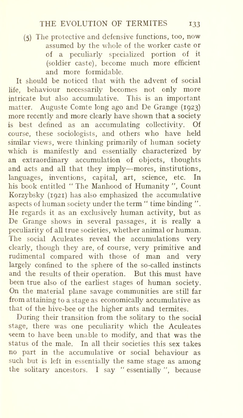 (5) Tlie protective and defensive functions, too, now assumed by the wliole of the worker caste or of a peculiarly specialized portion of it (soldier caste), become much more efficient and more formidable. It should be noticed that with the advent of social life, behaviour necessarily becomes not only more intricate but also accumulative. This is an important matter. Auguste Comte long ago and De Grange (1923) more recently and more clearly have shown that a society is best defined as an accumulating collectivity. Of course, these sociologists, and others who have held similar views, were thinking primarily of human society which is manifestly and essentially characterized by an extraordinary accumulation of objects, thoughts and acts and all that they imply—mores, institutions, languages, inventions, capital, art, science, etc. In his book entitled “ The Manhood of Humanity ”, Count Korzybsky (1921) has also emphasized the accumulative aspects of human society under the term ” time binding ”. He regards it as an exclusively human activity, but as De Grange shows in several passages, it is really a peculiarity of all true societies, whether animal or human. The social Aculeates reveal the accumulations very clearly, though they are, of course, very primitive and rudimental compared with those of man and very largely confined to the sphere of the so-caUed instincts and the results of their operation. But this must have been true also of the earliest stages of human society. On the material plane savage communities are stiU far from attaining to a stage as economically accumulative as that of the hive-bee or the higher ants and termites. During their transition from the solitary to the social stage, there was one peculiarity which the Aculeates seem to have been unable to modify, and that was the status of the male. In all their societies this sex takes no part in the accumulative or social behaviour as such but is left in essentially the same stage as among the solitary ancestors. I say ‘‘ essentially ”, because