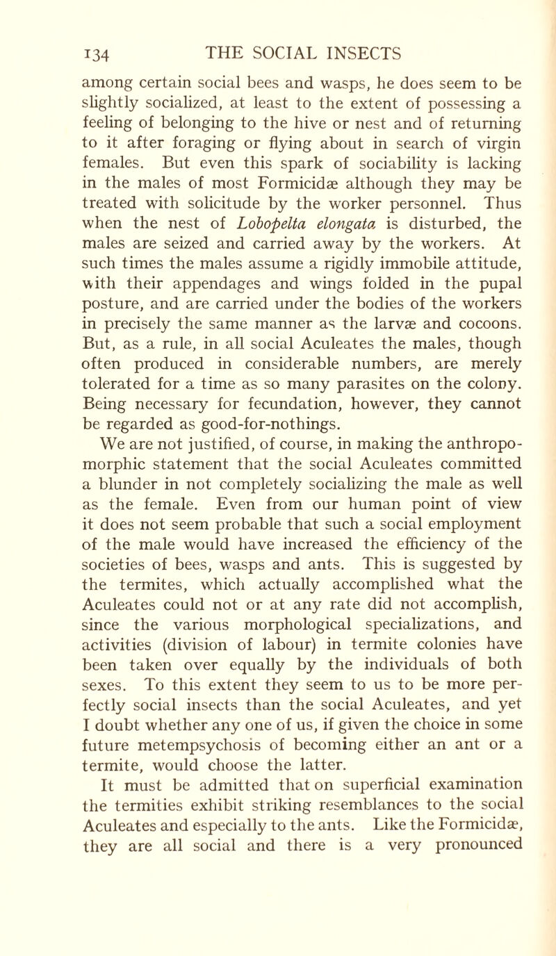among certain social bees and wasps, he does seem to be slightly socialized, at least to the extent of possessing a feeling of belonging to the hive or nest and of returning to it after foraging or flying about in search of virgin females. But even this spark of sociability is lacking in the males of most Eormicidæ although they may be treated with solicitude by the worker personnel. Thus when the nest of Lohopelta elongata is disturbed, the males are seized and carried away by the workers. At such times the males assume a rigidly immobile attitude, with their appendages and wings folded in the pupal posture, and are carried under the bodies of the workers in precisely the same manner as the larvae and cocoons. But, as a rule, in all social Aculeates the males, though often produced in considerable numbers, are merely tolerated for a time as so many parasites on the colony. Being necessary for fecundation, however, they cannot be regarded as good-for-nothings. We are not justified, of course, in making the anthropo¬ morphic statement that the social Aculeates committed a blunder in not completely sociahzing the male as well as the female. Even from our human point of view it does not seem probable that such a social employment of the male would have increased the efficiency of the societies of bees, wasps and ants. This is suggested by the termites, which actually accomphshed what the Aculeates could not or at any rate did not accomplish, since the various morphological speciahzations, and activities (division of labour) in termite colonies have been taken over equally by the individuals of both sexes. To this extent they seem to us to be more per¬ fectly social insects than the social Aculeates, and yet I doubt whether any one of us, if given the choice in some future metempsychosis of becoming either an ant or a termite, would choose the latter. It must be admitted that on superficial examination the termities exhibit striking resemblances to the social Aculeates and especially to the ants. Like the Eormicidæ, they are all social and there is a very pronounced