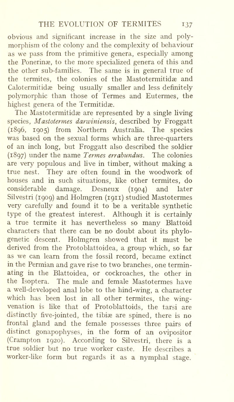 obvious and significant increase in the size and poly¬ morphism of the colony and the complexity of behaviour as we pass from the primitive genera, especially among the Ponerinæ, to the more specialized genera of this and the other sub-families. The same is in general true of the termites, the colonies of the Mastotermitidae and Calotermitidæ being usually smaller and less definitely polymorphic than those of Termes and Eutermes, the highest genera of the Termitidae. The Mastotermitidae are represented by a single living species, Mastotermes darwiniensis, described by Froggatt (1896, 1905) from Northern Austraha. The species was based on the sexual forms which are three-quarters of an inch long, but Froggatt also described the soldier (1897) under the name Termes errabundus. The colonies are very populous and live in timber, without making a true nest. They are often found in the woodwork of houses and in such situations, like other termites, do considerable damage. Desneux (1904) and later Silvestri (1909) and Holmgren (1911) studied Mastotermes very carefully and found it to be a veritable synthetic type of the greatest interest. Although it is certainly a true termite it has nevertheless so many Blattoid characters that there can be no doubt about its phylo¬ genetic descent. Holmgren showed that it must be derived from the Protoblattoidea, a group which, so far as we can learn from the fossil record, became extinct in the Permian and gave rise to two branches, one termin¬ ating in the Blattoidea, or cockroaches, the other in the Isoptera. The male and female Mastotermes have a well-developed anal lobe to the hind-wing, a character which has been lost in all other termites, the wing- venation is like that of Protoblattoids, the tarsi are distinctly five-jointed, the tibiæ are spined, there is no frontal gland and the female possesses three pairs of distinct gonapophyses, in the form of an ovipositor (Crampton 1920). According to Silvestri, there is a true soldier but no true worker caste. He describes a worker-like form but regards it as a nymphal stage.