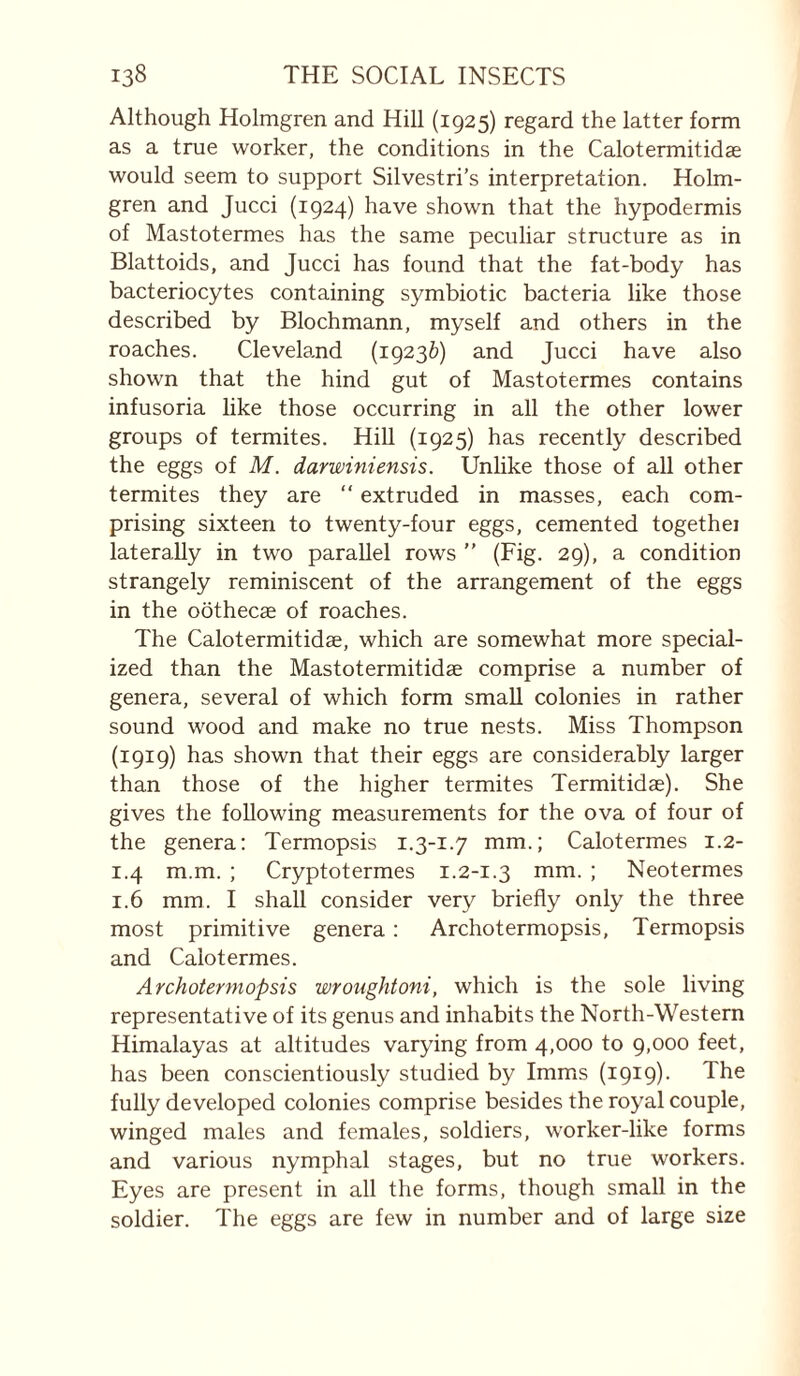 Although Holmgren and Hill (1925) regard the latter form as a true worker, the conditions in the Calotermitidae would seem to support Silvestri’s interpretation. Holm¬ gren and Jucci (1924) have shown that the hypodermis of Mastotermes has the same peculiar structure as in Blattoids, and Jucci has found that the fat-body has bactériocytes containing symbiotic bacteria like those described by Blochmann, myself and others in the roaches. Cleveland (19236) and Jucci have also shown that the hind gut of Mastotermes contains infusoria like those occurring in all the other lower groups of termites. Hill (1925) has recently described the eggs of M. darwiniensis. Unlike those of all other termites they are  extruded in masses, each com¬ prising sixteen to twenty-four eggs, cemented togethei laterally in two parallel rows  (Fig. 29), a condition strangely reminiscent of the arrangement of the eggs in the oôthecæ of roaches. The Calotermitidae, which are somewhat more special¬ ized than the Mastotermitidæ comprise a number of genera, several of which form small colonies in rather sound wood and make no true nests. Miss Thompson (1919) has shown that their eggs are considerably larger than those of the higher termites Termitidae). She gives the following measurements for the ova of four of the genera: Termopsis i.3-1.7 mm.; Calotermes 1.2- 1.4 m.m. ; Cryptotermes 1.2-1.3 mm. ; Neotermes 1.6 mm. I shall consider very briefly only the three most primitive genera : Archotermopsis, Termopsis and Calotermes. Archotermopsis wroughtoni, which is the sole living representative of its genus and inhabits the North-Western Himalayas at altitudes varying from 4,000 to 9,000 feet, has been conscientiously studied by Imms (1919). The fully developed colonies comprise besides the royal couple, winged males and females, soldiers, worker-like forms and various nymphal stages, but no true workers. Eyes are present in all the forms, though small in the soldier. The eggs are few in number and of large size