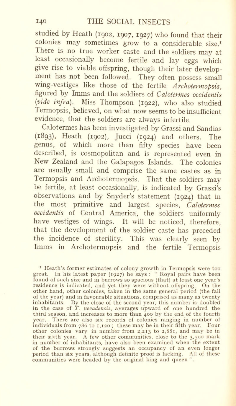 studied by Heath (igo2, 1907, 1927) who found that their colonies may sometimes grow to a considerable sized 1 here is no true worker caste and the soldiers may at least occasionally become fertile and lay eggs which give rise to viable offspring, though their later develop¬ ment has not been followed. They often possess small wing-vestiges hke those of the fertile Archotermopsis, figured by Imms and the soldiers of Caloternies occidentis {vide infra). Miss Thompson (1922), who also studied Termopsis, believed, on what now seems to be insufficient evidence, that the soldiers are always infertile. Calotermes has been investigated by Grassi and Sandias (1893), Heath (1902), Jucci (1924) and others. The genus, of which more than fifty species have been described, is cosmopolitan and is represented even in New Zealand and the Galapagos Islands. The colonies are usually small and comprise the same castes as in Termopsis and Archotermopsis. That the soldiers may be fertile, at least occasionally, is indicated by Grassi’s observations and by Snyder’s statement (1924) that in the most primitive and largest species, Calotermes occidentis of Central America, the soldiers uniformly have vestiges of wings. It will be noticed, therefore, that the development of the soldier caste has preceded the incidence of sterihty. This was clearly seen b}' Imms in Archotermopsis and the fertile Termopsis ' Heath’s former estimates of colony growth in Termopsis were too great. In his latest paper (1927) he says ; “ Royal pairs have been found of such size and in burrows so spacious (that) at least one year’s residence is indicated, and yet they were without offspring. On the other hand, other colonies, taken in the same general period (the fall of the year) and in favourable situations, comprised as many as twenty inhabitants. By the close of the second year, this number is doubled in the case of T. vevadensis, averages upward of one hundred the third season, and increases to more than 400 by the end of the fourth year. There are also six records of colonies ranging in number of individuals from 786 to 1,120 ; these may be in their fifth year. Four other colonies vary in number from 2,213 to 2,881, and may be in their sixth year. A few other communities, close to the 3,500 mark in number of inhabitants, have also been examined when the extent of the burrows strongly suggests an occupancy of an even longer period than six years, although definite proof is lacking. .\11 of these communities were headed by the original king and queen ”.