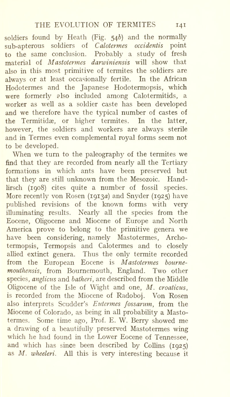 soldiers found by Heath (Fig. 54^) and the normally sub-apterous soldiers of Calotermes occidentis point to the same conclusion. Probably a study of fresh material of Mastotermes darwiniensis will show that also in this most primitive of termites the soldiers are always or at least occasionally fertile. In the African Hodotermes and the Japanese Hodotermopsis, which were formerly also included among Calotermitids, a worker as well as a soldier caste has been developed and we therefore have the typical number of castes of the Termitidæ, or higher termites. In the latter, however, the soldiers and workers are always sterile and in Termes even complemental royal forms seem not to be developed. WTien we turn to the paleography of the termites we find that they are recorded from nearly aU the Tertiary formations in which ants have been preserved but that they are still unknown from the Mesozoic. Hand- lirsch (1908) cites quite a number of fossil species. More recently von Rosen (1913a) and Snyder (1925) have published revisions of the known forms with very illuminating results. Nearly all the species from the Eocene, Ohgocene and Miocene of Europe and North America prove to belong to the primitive genera we have been considering, namely Mastotermes, Archo- termopsis, Termopsis and Calotermes and to closely alhed extinct genera. Thus the only termite recorded from the European Eocene is Mastotermes bourne- mouthensis, from Bournemouth, England. Two other species, anglictts and batheri, are described from the Middle Oligocene of the Isle of Wight and one, M. croaticus, is recorded from the Miocene of Radoboj. Von Rosen also interprets Scudder’s Eutermes fossarum, from the Miocene of Colorado, as being in all probability a Masto¬ termes. Some time ago. Prof. E. W. Berry showed me a drawing of a beautifully preserved Mastotermes wing which he had found in the Lower Eocene of Tennessee, and which has since been described by Collins (1925) as M. wheeleri. AD this is very interesting because it