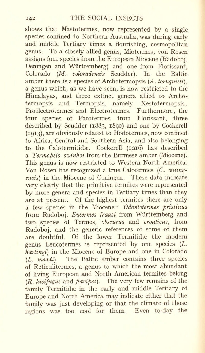 shows that Mastotermes, now represented by a single species confined to Northern Australia, was during early and middle Tertiary times a flourishing, cosmopolitan genus. To a closely alhed genus. Mintermes, von Rosen assigns four species from the European Miocene (Radoboj, Oeningen and Württemberg) and one from Florissant, Colorado {M. color adensis Scudder). In the Baltic amber there is a species of Archotermopsis {A. tornquisti), a genus which, as we have seen, is now restricted to the Himalayas, and three extinct genera allied to Archo¬ termopsis and Termopsis, namely Xestotermopsis, Proëlectrotermes and Elect rot ermes. Furthermore, the four species of Parotermes from Florissant, three described by Scudder (1883, 1890) and one by Cockerell (1913), are obviously related to Hodotermes, now confined to Africa, Central and Southern Asia, and also belonging to the Calotermitidæ. Cockerell (1916) has described a Termopsis swinhoi from the Burmese amber (Miocene). This genus is now restricted to Western North America. Von Rosen has recognized a true Calotermes (C. cening- ensis) in the Miocene of Oeningen. These data indicate very clearly that the primitive termites were represented by more genera and species in Tertiary times than they are at present. Of the highest termites there are only a few species in the Miocene : Odontotermes pristimis from Radoboj, Eutermes fraasi from Württemberg and two species of Termes, obscur us and croaticus, from Radoboj, and the generic references of some of them are doubtful. Of the lower Termitidæ the modern genus Leucotermes is represented by one species {L. hartingi) in the Miocene of Europe and one in Colorado {L. meadi). The Baltic amber contains three species of Reticulitermes, a genus to which the most abundant of living European and North American termites belong {R. lucifugus and flavipes). The very few remains of the family Termitidæ in the early and middle Tertiary of Europe and North America may indicate either that the family was just developing or that the climate of those regions was too cool for them. Even to-day the