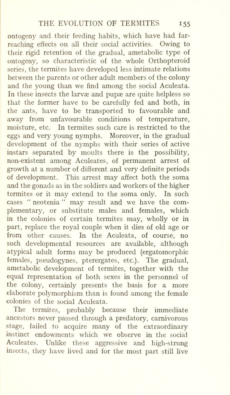 ontogeny and their feeding habits, which have had far- reaching effects on all their social activities. Owing to their rigid retention of the gradual, ametabolic type of ontogeny, so characteristic of the whole Orthopteroid series, the termites have developed less intimate relations between the parents or other adult members of the colony and the young than we find among the social Aculeata. In these insects the larvae and pupae are quite helpless so that the former have to be carefully fed and both, in the ants, have to be transported to favourable and away from unfavourable conditions of temperature, moisture, etc. In termites such care is restricted to the eggs and very young nymphs. Moreover, in the gradual development of the nymphs with their series of active instars separated by moults there is the possibility, non-existent among Aculeates, of permanent arrest of growth at a number of different and very definite periods of development. This arrest may affect both the soma and the gonads as in the soldiers and workers of the higher termites or it may extend to the soma only. In such cases ‘‘ neotenia ” may result and we have the com¬ plementary, or substitute males and females, which in the colonies of certain termites may, whoUy or in part, replace the royal couple when it dies of old age or from other causes. In the Aculeata, of course, no such developmental resources are available, although atypical adult forms may be produced (ergatomorphic females, pseudogynes, pterergates, etc.). The gradual, ametabolic development of termites, together with the equal representation of both sexes in the personnel of the colony, certainly presents the basis for a more elaborate polymorphism than is found among tlie female colonies of the social Aculeata. The termites, probably because their immediate ancestors never passed through a predatory, carnivorous stage, failed to acquire many of the extraordinary instinct endowments which we observe in the social Aculeates. Unhke these aggressive and high-strung insects, they have lived and for the most part stiU live