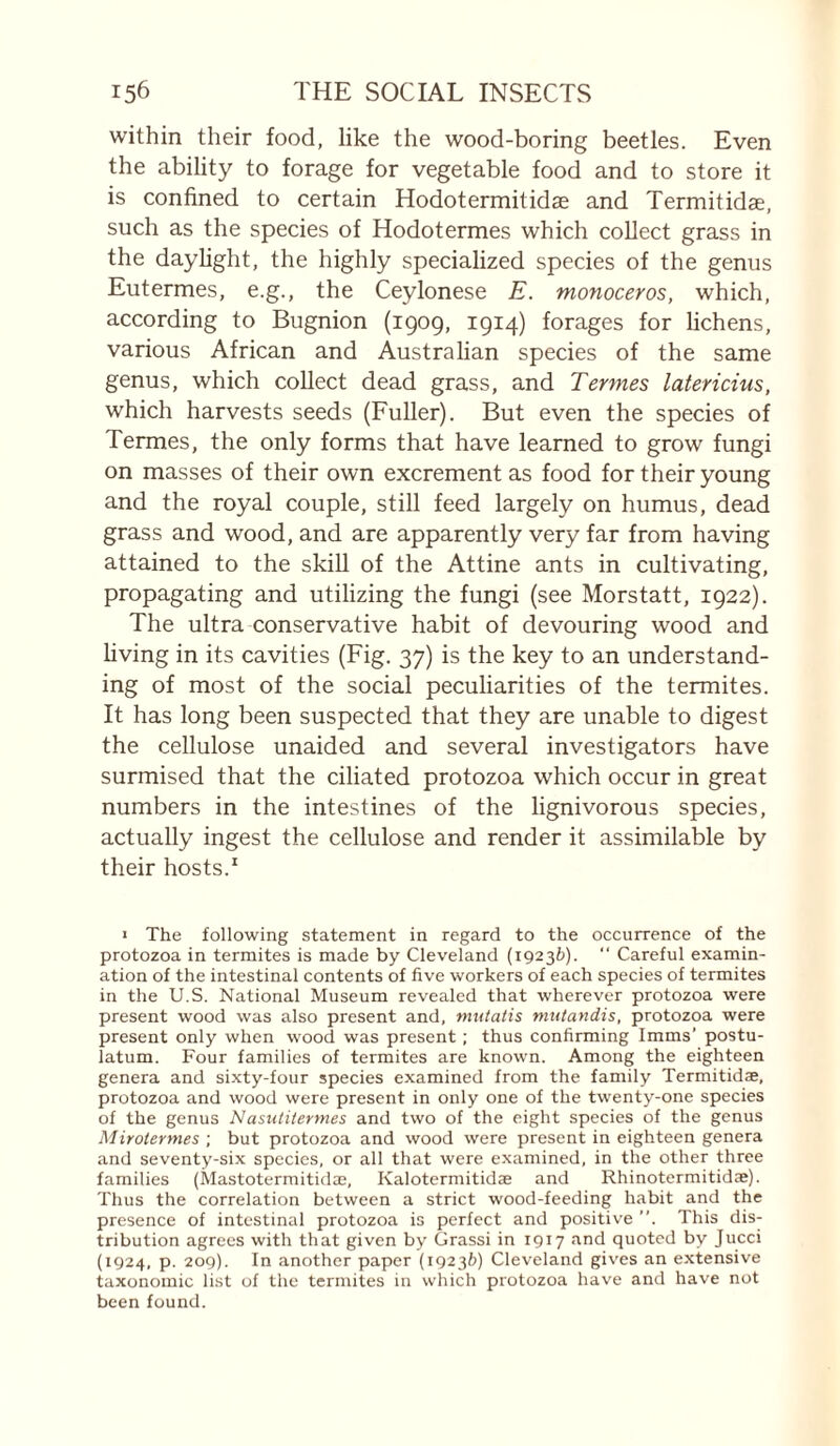 within their food, like the wood-boring beetles. Even the ability to forage for vegetable food and to store it is confined to certain Hodotermitidas and Termitidæ, such as the species of Hodotermes which collect grass in the dayUght, the highly specialized species of the genus Eutermes, e.g., the Ceylonese E. monoceros, which, according to Bugnion (1909, 1914) forages for lichens, various African and Australian species of the same genus, which collect dead grass, and Termes latericius, which harvests seeds (Fuller). But even the species of Termes, the only forms that have learned to grow fungi on masses of their own excrement as food for their young and the royal couple, still feed largely on humus, dead grass and wood, and are apparently very far from having attained to the skiU of the Attine ants in cultivating, propagating and utilizing the fungi (see Morstatt, 1922). The ultra conservative habit of devouring wood and Hving in its cavities (Fig. 37) is the key to an understand¬ ing of most of the social peculiarities of the termites. It has long been suspected that they are unable to digest the cellulose unaided and several investigators have surmised that the ciliated protozoa which occur in great numbers in the intestines of the lignivorous species, actually ingest the cellulose and render it assimilable by their hosts.^ I The following statement in regard to the occurrence of the protozoa in termites is made by Cleveland (19236). “ Careful examin¬ ation of the intestinal contents of five workers of each species of termites in the U.S. National Museum revealed that wherever protozoa were present wood was also present and, mutatis mutandis, protozoa were present only when wood was present ; thus confirming Imms’ postu- latum. Four families of termites are known. Among the eighteen genera and sixty-four species examined from the family Termitidæ, protozoa and wood were present in only one of the twenty-one species of the genus Nasutitermes and two of the eight species of the genus Mirotermes •, but protozoa and wood were present in eighteen genera and seventy-six species, or all that were examined, in the other three families (Mastotermitidæ, Kalotermitidæ and Rhinotermitidæ). Thus the correlation between a strict wood-feeding habit and the presence of intestinal protozoa is perfect and positive ”. This dis¬ tribution agrees with that given by Grassi in 1917 and quoted by Jucci (1924, p. 209). In another paper (19236) Cleveland giv'es an extensive taxonomic list of the termites in which protozoa have and have not been found.