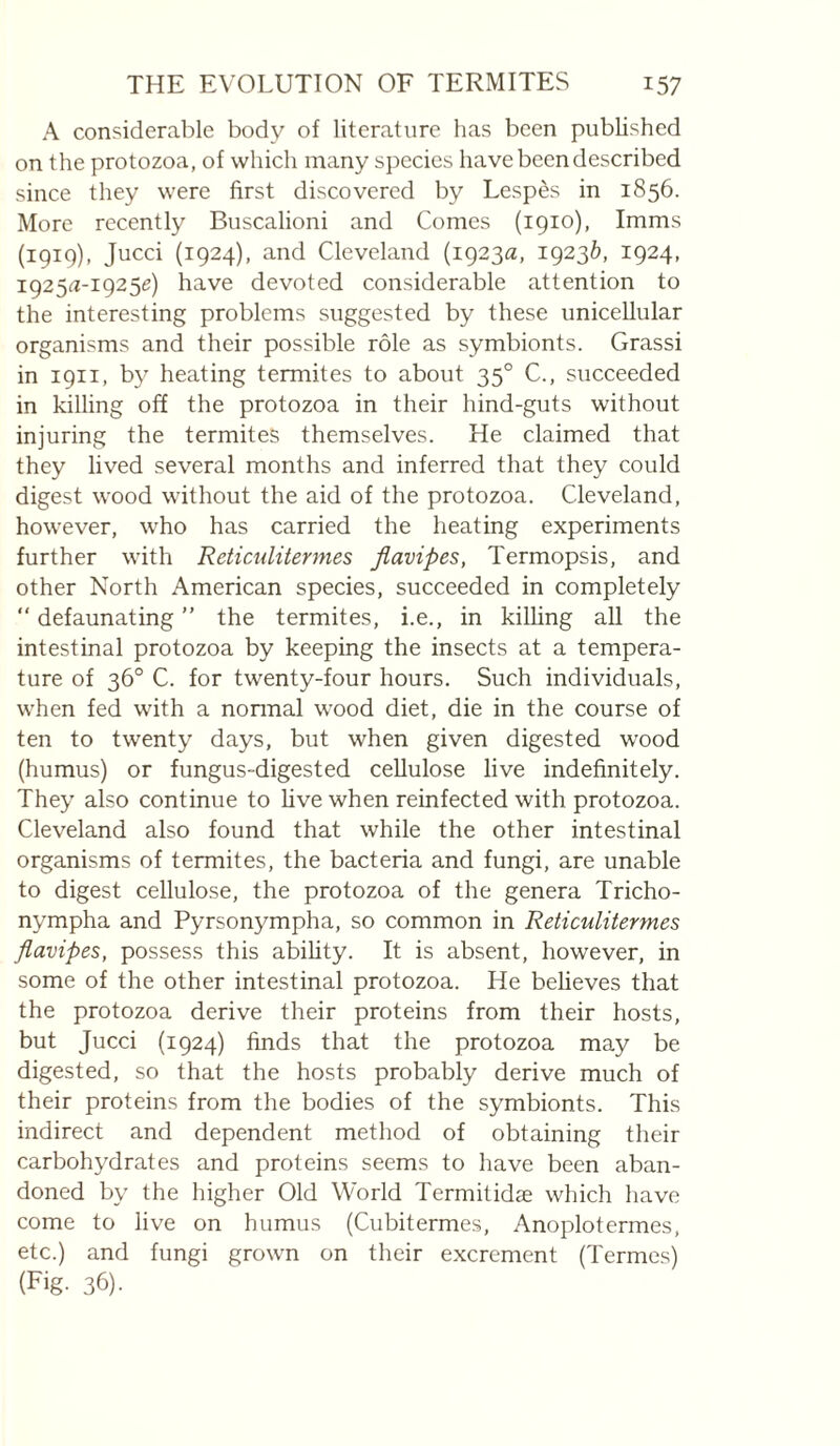 A considerable body of literature has been published on the protozoa, of which many species have been described since they were first discovered by Lespès in 1856. More recently Buscalioni and Comes (1910), Imms (191g), Jucci (1924), and Cleveland (1923^, 19236, 1924, 1925^-19256) have devoted considerable attention to the interesting problems suggested by these unicellular organisms and their possible rôle as symbionts. Grassi in 1911, by heating termites to about 35° C., succeeded in killing off the protozoa in their hind-guts without injuring the termites themselves. He claimed that they lived several months and inferred that they could digest wood without the aid of the protozoa. Cleveland, however, who has carried the heating experiments further with Reticulitermes Jlavipes, Termopsis, and other North American species, succeeded in completely “ defaunating ” the termites, i.e., in killing aU the intestinal protozoa by keeping the insects at a tempera¬ ture of 36° C. for twenty-four hours. Such individuals, when fed with a nonnal wood diet, die in the course of ten to twenty days, but when given digested wood (humus) or fungus-digested cellulose live indefinitely. They also continue to five when reinfected with protozoa. Cleveland also found that while the other intestinal organisms of termites, the bacteria and fungi, are unable to digest cellulose, the protozoa of the genera Tricho- nympha and Pyrsonympha, so common in Reticulitermes flavipes, possess this ability. It is absent, however, in some of the other intestinal protozoa. He believes that the protozoa derive their proteins from their hosts, but Jucci (1924) finds that the protozoa may be digested, so that the hosts probably derive much of their proteins from the bodies of the symbionts. This indirect and dependent method of obtaining their carbohydrates and proteins seems to have been aban¬ doned by the higher Old World Termitidæ which have come to live on humus (Cubitermes, Anoplotermes, etc.) and fungi grown on their excrement (Termes) (Fig- 36).