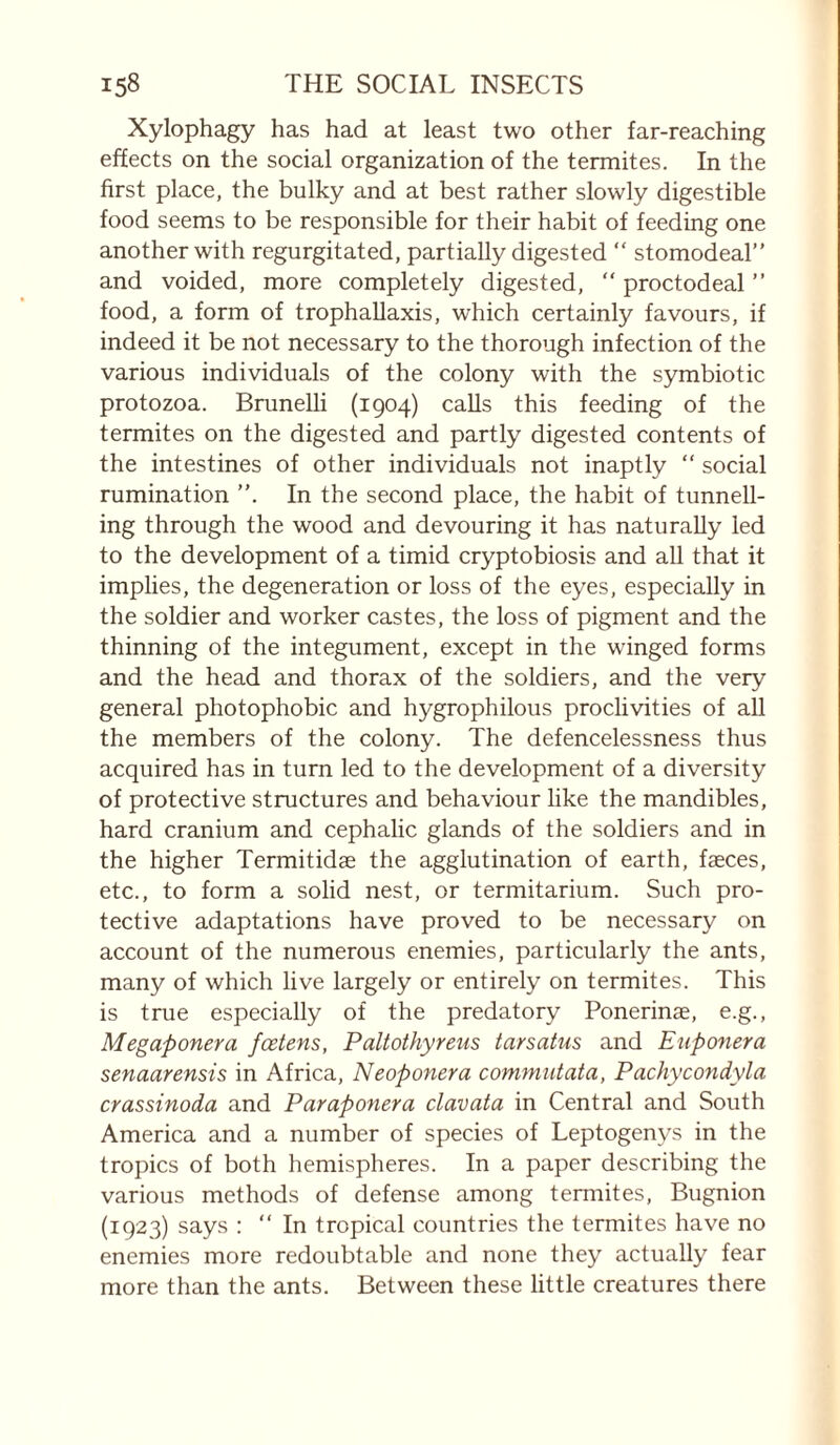 Xylophagy has had at least two other far-reaching effects on the social organization of the termites. In the first place, the bulky and at best rather slowly digestible food seems to be responsible for their habit of feeding one another with regurgitated, partially digested “ stomodeal” and voided, more completely digested, “ proctodeal ” food, a form of trophaUaxis, which certainly favours, if indeed it be not necessary to the thorough infection of the various individuals of the colony with the symbiotic protozoa. BruneUi (1904) calls this feeding of the termites on the digested and partly digested contents of the intestines of other individuals not inaptly “ social rumination ”. In the second place, the habit of tunnell¬ ing through the wood and devouring it has naturally led to the development of a timid cryptobiosis and all that it implies, the degeneration or loss of the eyes, especially in the soldier and worker castes, the loss of pigment and the thinning of the integument, except in the winged forms and the head and thorax of the soldiers, and the very general photophobic and hygrophilous proclivities of all the members of the colony. The defencelessness thus acquired has in turn led to the development of a diversity of protective structures and behaviour like the mandibles, hard cranium and cephalic glands of the soldiers and in the higher Termitidae the agglutination of earth, fæces, etc., to form a solid nest, or termitarium. Such pro¬ tective adaptations have proved to be necessary on account of the numerous enemies, particularly the ants, many of which live largely or entirely on termites. This is true especially of the predatory Ponerinæ, e.g., Megaponera fœtens, Paltothyreus tarsatus and Euponera senaarensis in Africa, Neoponera commutata, Pachycondyla crassinoda and Paraponera clavata in Central and South America and a number of species of Leptogenys in the tropics of both hemispheres. In a paper describing the various methods of defense among termites, Bugnion (1923) says ; “ In tropical countries the termites have no enemies more redoubtable and none they actually fear more than the ants. Between these little creatures there