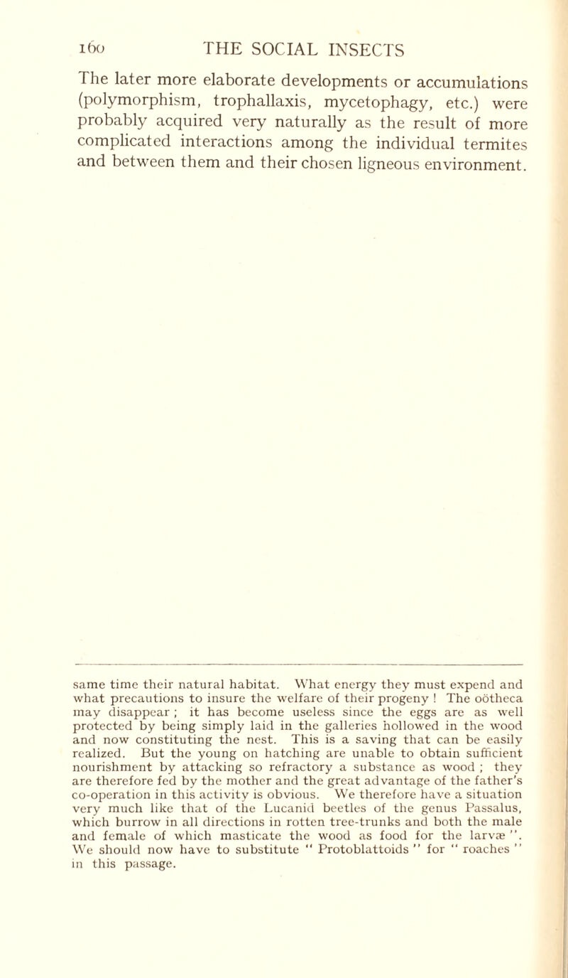 The later more elaborate developments or accumulations (polymorphism, trophallaxis, mycetophagy, etc.) were probably acquired very naturally as the result of more complicated interactions among the individual termites and between them and their chosen ligneous environment. same time their natural habitat. W’hat energy they must expend and what precautions to insure the welfare of their progeny ! The ootheca may disappear ; it has become useless since the eggs are as well protected by being simply laid in the galleries hollowed in the wood and now constituting the nest. This is a saving that can be easily realized. But the young on hatching are unable to obtain sufficient nourishment by attacking so refractory a substance as wood ; they are therefore fed by the mother and the great advantage of the father’s co-operation in this activity is obvious. We therefore have a situation very much like that of the Lucanid beetles of the genus Passalus, which burrow in all directions in rotten tree-trunks and both the male and female of which masticate the wood as food for the larvæ ”. W'e should now have to substitute ‘‘ Protoblattoids ” for roaches ” in this passage.