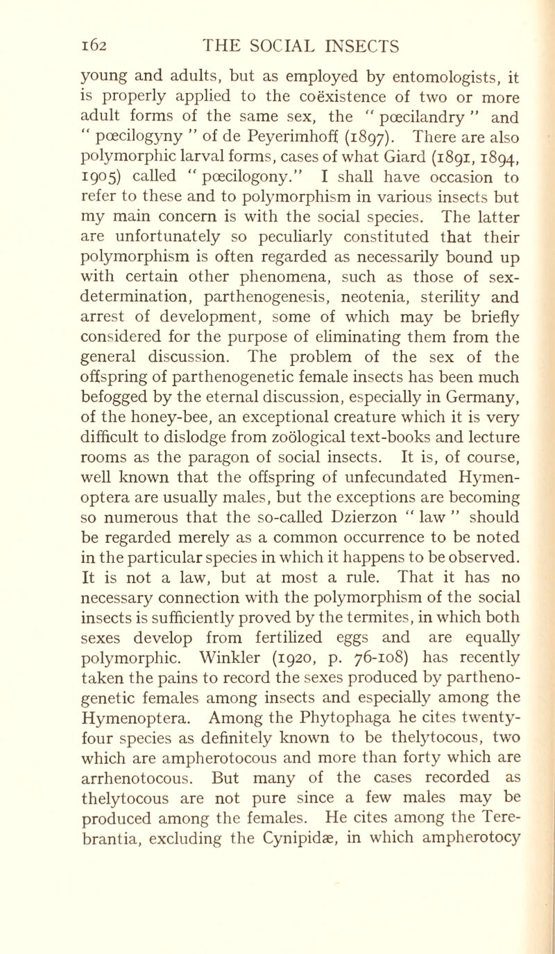 young and adults, but as employed by entomologists, it is properly applied to the coëxistence of two or more adult forms of the same sex, the “ pœcilandry ” and “ pœcilogyny ” of de Peyerimhoff (1897). There are also polymorphic larval forms, cases of what Giard (1891,1894, 1905) called “ pœcilogony.” I shall have occasion to refer to these and to polymorphism in various insects but my main concern is with the social species. The latter are unfortunately so pecuharly constituted that their polymorphism is often regarded as necessarily bound up with certain other phenomena, such as those of sex- determination, parthenogenesis, neotenia, sterility and arrest of development, some of which may be briefly considered for the purpose of ehminating them from the general discussion. The problem of the sex of the offspring of parthenogenetic female insects has been much befogged by the eternal discussion, especially in Germany, of the honey-bee, an exceptional creature which it is very difflcult to dislodge from zoological text-books and lecture rooms as the paragon of social insects. It is, of course, well known that the offspring of unfecundated Hymen- optera are usually males, but the exceptions are becoming so numerous that the so-called Dzierzon  law ” should be regarded merely as a common occurrence to be noted in the particular species in which it happens to be observed. It is not a law, but at most a rule. That it has no necessary connection with the polymorphism of the social insects is sufflciently proved by the termites, in which both sexes develop from fertilized eggs and are equally polymorphic. Winkler (1920, p. 76-108) has recently taken the pains to record the sexes produced by partheno¬ genetic females among insects and especially among the Hymenoptera. Among the Phytophaga he cites twenty- four species as definitely known to be thelytocous, two which are ampherotocous and more than forty which are arrhenotocous. But many of the cases recorded as thelytocous are not pure since a few males may be produced among the females. He cites among the Tere- brantia, excluding the Cynipidae, in which ampherotocy