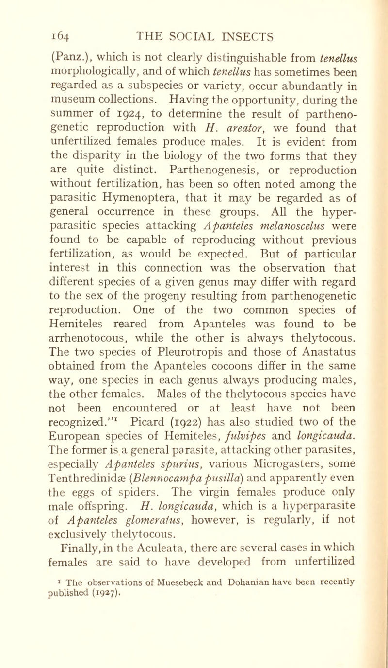 (Panz.), which is not clearly distinguishable from tenellus morphologically, and of which tenellus has sometimes been regarded as a subspecies or variety, occur abundantly in museum collections. Having the opportunity, during the summer of 1924, to determine the result of partheno- genetic reproduction with H. areator, we found that unfertihzed females produce males. It is evident from the disparity in the biology of the two forms that they are quite distinct. Parthenogenesis, or reproduction without fertilization, has been so often noted among the parasitic Hymenoptera, that it may be regarded as of general occurrence in these groups. All the hyper- parasitic species attacking Apanteles melanoscelus were found to be capable of reproducing without previous fertilization, as would be expected. But of particular interest in this connection was the observation that different species of a given genus may differ with regard to the sex of the progeny resulting from parthenogenetic reproduction. One of the two common species of Hemiteles reared from Apanteles was found to be arrhenotocous, while the other is always thelytocous. The two species of Pleurotropis and those of Anastatus obtained from the Apanteles cocoons differ in the same way, one species in each genus always producing males, the other females. Males of the thelytocous species have not been encountered or at least have not been recognized.”' Picard (1922) has also studied two of the European species of Hemiteles, fulvipes and longicauda. The former is a general parasite, attacking other parasites, especially Apanteles spurius, various Microgasters, some Tenthredinidæ {Blennocampa pusilla) and apparently even the eggs of spiders. The virgin females produce only male offspring. H. longicauda, which is a hyperparasite of Apanteles glomeraius, however, is regularly, if not exclusively thelytocous. Finally, in the Aculeata, there are several cases in which females are said to have developed from unfertilized * The observations of Muesebeck and Dohanian have been recently published (19^7)-