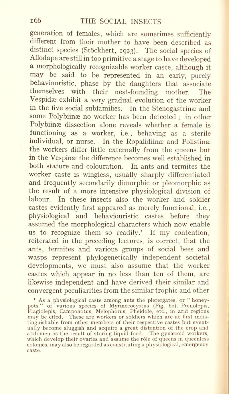 generation of females, which are sometimes sufficiently different from their mother to have been described as distinct species (Stockhert, 1923). The social species of AUodape are still in too primitive a stage to have developed a morphologically recognizable worker caste, although it may be said to be represented in an early, purely behaviouristic, phase by the daughters that associate themselves with their nest-founding mother. The Vespidas exhibit a very gradual evolution of the worker in the five social subfamilies. In the Stenogastrinae and some Polybiinae no worker has been detected ; in other Polybiinæ dissection alone reveals whether a female is functioning as a worker, i.e., behaving as a sterile individual, or nurse. In the Ropalidiinae and Polistinæ the workers differ little externally from the queens but in the Vespinæ the difference becomes well established in both stature and colouration. In ants and termites the worker caste is wingless, usually sharply differentiated and frequently secondarily dimorphic or pleomorphic as the result of a more intensive physiological division of labour. In these insects also the worker and soldier castes evidently first appeared as merely functional, i.e., physiological and behaviouristic castes before they assumed the morphological characters which now enable us to recognize them so readily.' If my contention, reiterated in the preceding lectures, is correct, that the ants, termites and various groups of social bees and wasps represent phylogenetically independent societal developments, we must also assume that the worker castes which appear in no less than ten of them, are likewise independent and have derived their similar and convergent peculiarities from the similar trophic and other ' As a physiological caste among ants the plerergates, or “ honey- pots ” of various species of Myrmecocystus (Fig. 6o), Prenolepis, Plagiolepis, Camponotus, Melophorus, Pheidole, etc., in arid regions may be cited. These are workers or soldiers which are at first indis¬ tinguishable from other members of their respective castes but event¬ ually become sluggish and acquire a great distention of the crop and abdomen as the result of storing liquid food. The gynæcoid workers, which develop their ovaries and assume the rôle of queens in queenless colonies, may also be regarded as constituting a physiological, emergency caste.