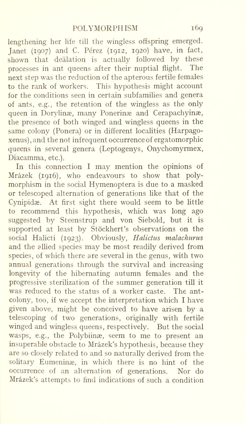 lengthening her life till the wingless offspring emerged. Janet (1907) and C. Pérez (1912, 1920) have, in fact, shown that deflation is actually followed by these processes in ant queens after their nuptial flight. The next step was the reduction of the apterous fertile females to the rank of workers. This hypothesis might account for the conditions seen in certain subfamilies and genera of ants, e.g., the retention of the wingless as the only queen in Dorylinæ, many Ponerinæ and Cerapachyinæ, the presence of both winged and wingless queens in the same colony (Ponera) or in different localities (Harpago- xenus), and the not infrequent occurrence of ergatomorphic queens in several genera (Leptogenys, Onychomyrmex, Diacamma, etc.). In this connection I may mention the opinions of Mrazek (1916), who endeavours to show that poly¬ morphism in the social Hymenoptera is due to a masked or telescoped alternation of generations like that of the Cynipidæ. At first sight there would seem to be little to recommend this hypothesis, which was long ago suggested by Steenstrup and von Siebold, but it is supported at least by Stockhert's observations on the social Halicti (1923). Obviously, Halictus malachurus and the allied species may be most readily derived from species, of which there are several in the genus, with two annual generations through the survival and increasing longevity of the hibernating autumn females and the progressive sterilization of the summer generation till it was reduced to the status of a worker caste. The ant- colony, too, if we accept the interpretation which I have given above, might be conceived to have arisen by a telescoping of two generations, originally with fertile winged and wingless queens, respectively. But the social wasps, e.g., the Polybiinæ, seem to me to present an insuperable obstacle to Mrazek's hypothesis, because they are so closely related to and so naturally derived from the solitary Eumeninæ, in wliich there is no hint of the occurrence of an alternation of generations. Nor do Mrâzek’s attempts to find indications of such a condition