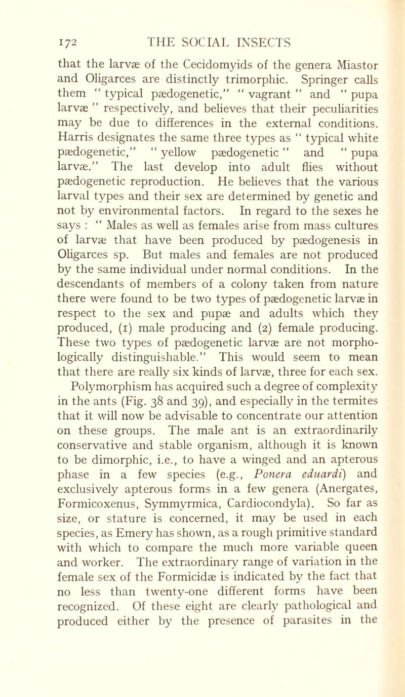 that the larvae of the Cecidomyids of the genera Miastor and Oligarces are distinctly trimorphic. Springer calls them “ typical paedogenetic,” “ vagrant ” and “ pupa larvae ” respectively, and believes that their peculiarities may be due to differences in the external conditions. Harris designates the same three types as “ typical white pædogenetic,” “ yellow paedogenetic ” and “ pupa larvae. The last develop into adult flies without pædogenetic reproduction. He beheves that the various larval types and their sex are determined by genetic and not by environmental factors. In regard to the sexes he says :  Males as well as females arise from mass cultures of larvæ that have been produced by pædogenesis in Oligarces sp. But males and females are not produced by the same individual under normal conditions. In the descendants of members of a colony taken from nature there were found to be two types of pædogenetic larvæ in respect to the sex and pupæ and adults which they produced, (i) male producing and (2) female producing. These two types of pædogenetic larvæ are not morpho¬ logically distinguishable. This would seem to mean that there are really six kinds of larvæ, three for each sex. Polymorphism has acquired such a degree of complexity in the ants (Fig. 38 and 39), and especially in the termites that it will now be advisable to concentrate our attention on these groups. The male a.nt is an extraordinarily conservative and stable organism, although it is known to be dimorphic, i.e., to have a winged and an apterous phase in a few species (e.g., Ponera eduardi) and exclusively apterous forms in a few genera (Anergates, Formicoxenus, Symmyrmica, Cardiocondyla). So far as size, or stature is concerned, it may be used in each species, as Emery has shown, as a rough primitive standard with which to compare the much more variable queen and worker. The extraordinary range of variation in the female sex of the Formicidæ is indicated by the fact that no less than twenty-one different forms have been recognized. Of these eight are clearly pathological and produced either by the presence of parasites in the